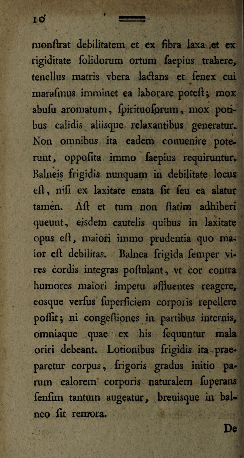 monflrat debilitatem et ex fibra laxa .et ex rigiditate folidorum ortum faepius trahere, tenellus matris vbera ladans et fenex cui marafmus imminet ea laborare potefi} mox abufu aromatum, fpirituofprum, mox poti¬ bus calidis aliisque relaxantibus generatur.. Non omnibus ita eadem conuenire pote¬ runt, oppofita immo faepius requiruntur. Balneis frigidis nunquam in debilitate locus e 11, nili ex laxitate enata fit feu ea alatur tamen. Ali et tum non fiatim adhiberi queunt, eisdem cautelis quibus in laxitate opus efl, maiori immo prudentia quo ma¬ ior eft debilitas. Balnea frigida femper vi¬ res cordis integras poftulant, vt cor contra humores maiori impetu affluentes reagere, eosque verfus fuperficiem corporis repellere polfit; ni congeftiones in partibus internis, omniaque quae ex his fequuntur mala oriri debeant. Lotionibus frigidis ita prae» paretur corpus, frigoris gradus initio pa¬ rum calorem corporis naturalem fuperans fenfim tantum augeatur, breuisque in bal¬ neo fit remora. De