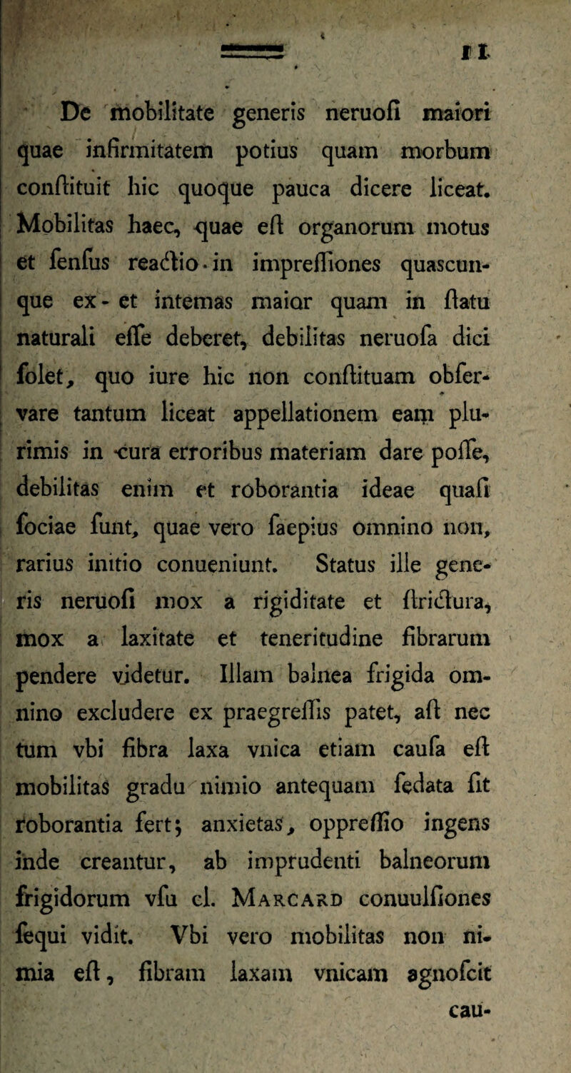 De mobilitate generis neruofi maiori quae infirmitatem potius quam morbum conftituit hic quoque pauca dicere liceat. Mobilitas haec, -quae eft organorum motus et fenfus rea&io-in impreffiones quascun¬ que ex - et internas maior quam in flatu naturali efTe deberet, debilitas neruofa dici folet, quo iure hic non conflituam obfer- vare tantum liceat appellationem eam plu¬ rimis in -cura erroribus materiam dare poffe, debilitas enim et roborantia ideae quafi fociae funt, quae vero faepius omnino non, rarius initio conueniunt. Status ille gene¬ ris neruofi mox a rigiditate et flridlura, mox a laxitate et teneritudine fibrarum pendere videtur. Illam balnea frigida om¬ nino excludere ex praegrefiis patet, afl nec tum vbi fibra laxa vnica etiam caufa efl mobilitas gradu nimio antequam fedata fit roborantia fert 5 anxietas, oppreflio ingens inde creantur, ab imprudenti balneorum frigidorum vfu cl. Marcard conuulfiones fequi vidit. Vbi vero mobilitas non ni¬ mia efl, fibram laxam vnicam agnofcit cau-