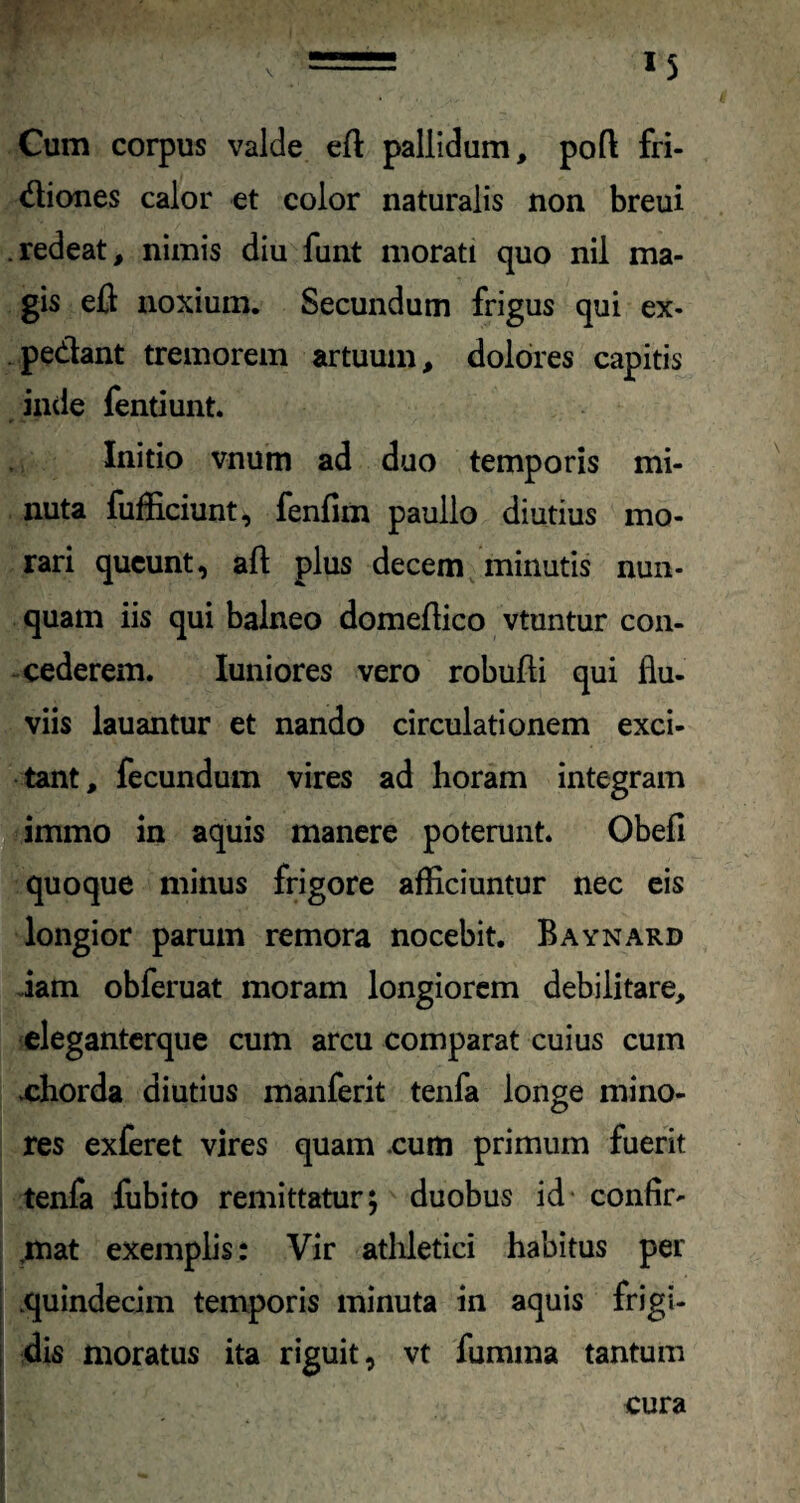 Cum corpus valde eft pallidum, poft fri¬ ctiones calor et color naturalis non breui .redeat, nimis diu funt morati quo nil ma¬ gis eft noxium. Secundum frigus qui ex¬ pediant tremorem artuum, dolores capitis inde fentiunt. Initio vnum ad duo temporis mi¬ nuta fufficiunt, fenfirn paullo diutius mo¬ rari queunt, aft plus decem minutis nun¬ quam iis qui balneo domeftico vtuntur con¬ cederem. Iuniores vero robufti qui flu¬ viis lauantur et nando circulationem exci¬ tant, fecundum vires ad horam integram immo in aquis manere poterunt. Obefi quoque minus frigore afficiuntur nec eis longior parum remora nocebit. Baynard iam obferuat moram longiorem debilitare, eleganterque cum arcu comparat cuius cum .chorda diutius manferit tenfa longe mino¬ res exferet vires quam .cum primum fuerit tenfa fubito remittatur; duobus id confir- ,mat exemplis: Vir athletici habitus per .quindecim temporis minuta in aquis frigi¬ dis moratus ita riguit, vt fumma tantum cura