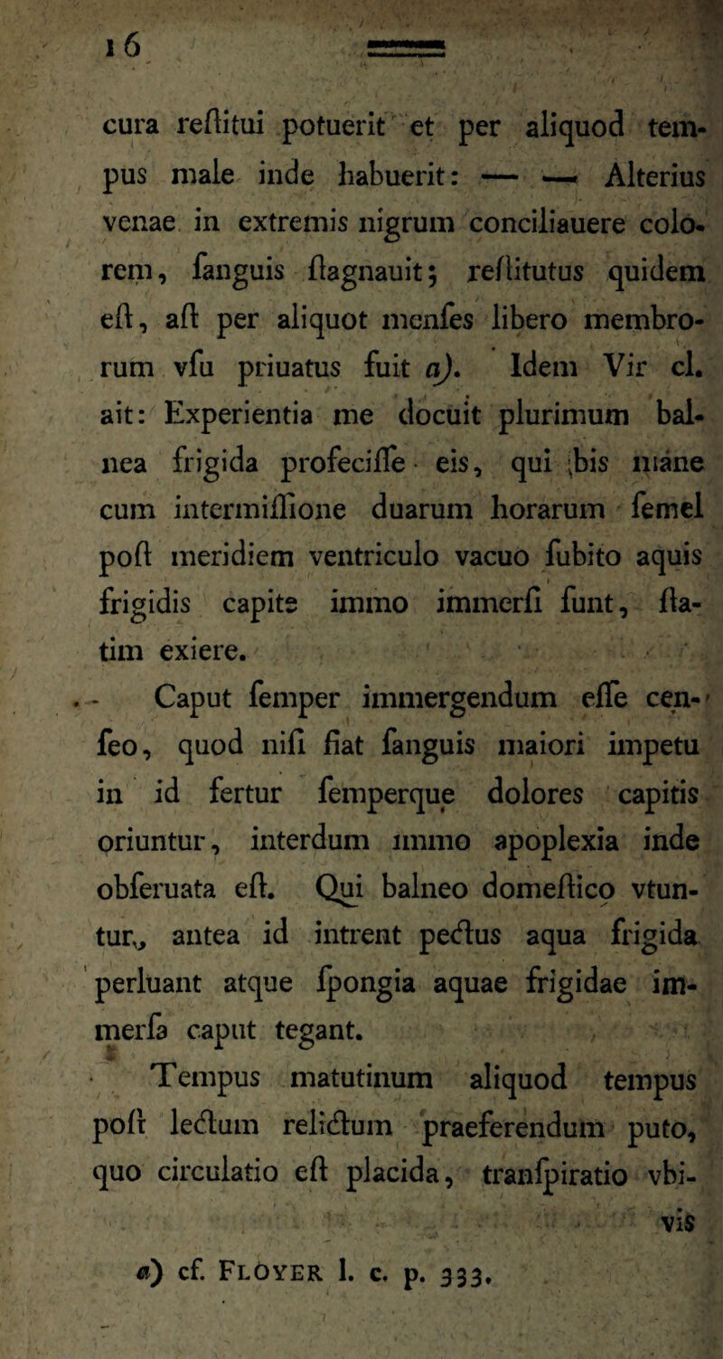 cura reAitui potuerit et per aliquod tem¬ pus male inde habuerit: — — Alterius venae in extremis nigrum conciliauere colo- rem, fanguis fiagnauit; refiitutus quidem efi, afi per aliquot menfes libero membro¬ rum vfu priuatus fuit a). Idem Vir cl. ait: Experientia me docuit plurimum bal¬ nea frigida profecifie • eis, qui 'bis mane cum intermifiione duarum horarum femel poA meridiem ventriculo vacuo fubito aquis frigidis capite immo immerA funt, fia- tim exiere. Caput femper immergendum efle cen- - feo, quod nifi fiat fanguis maiori impetu in id fertur femperque dolores capitis oriuntur, interdum immo apoplexia inde obferuata efi. Qui balneo domeAico vtun- tur„ antea id intrent petfius aqua frigida perluant atque Ipongia aquae frigidae im- merfa caput tegant. Tempus matutinum aliquod tempus poli: ledlum reli&um praeferendum puto, quo circulatio e A placida, tranlpiratio vbi- vis a) cf. Floyer 1. c, p. 333,