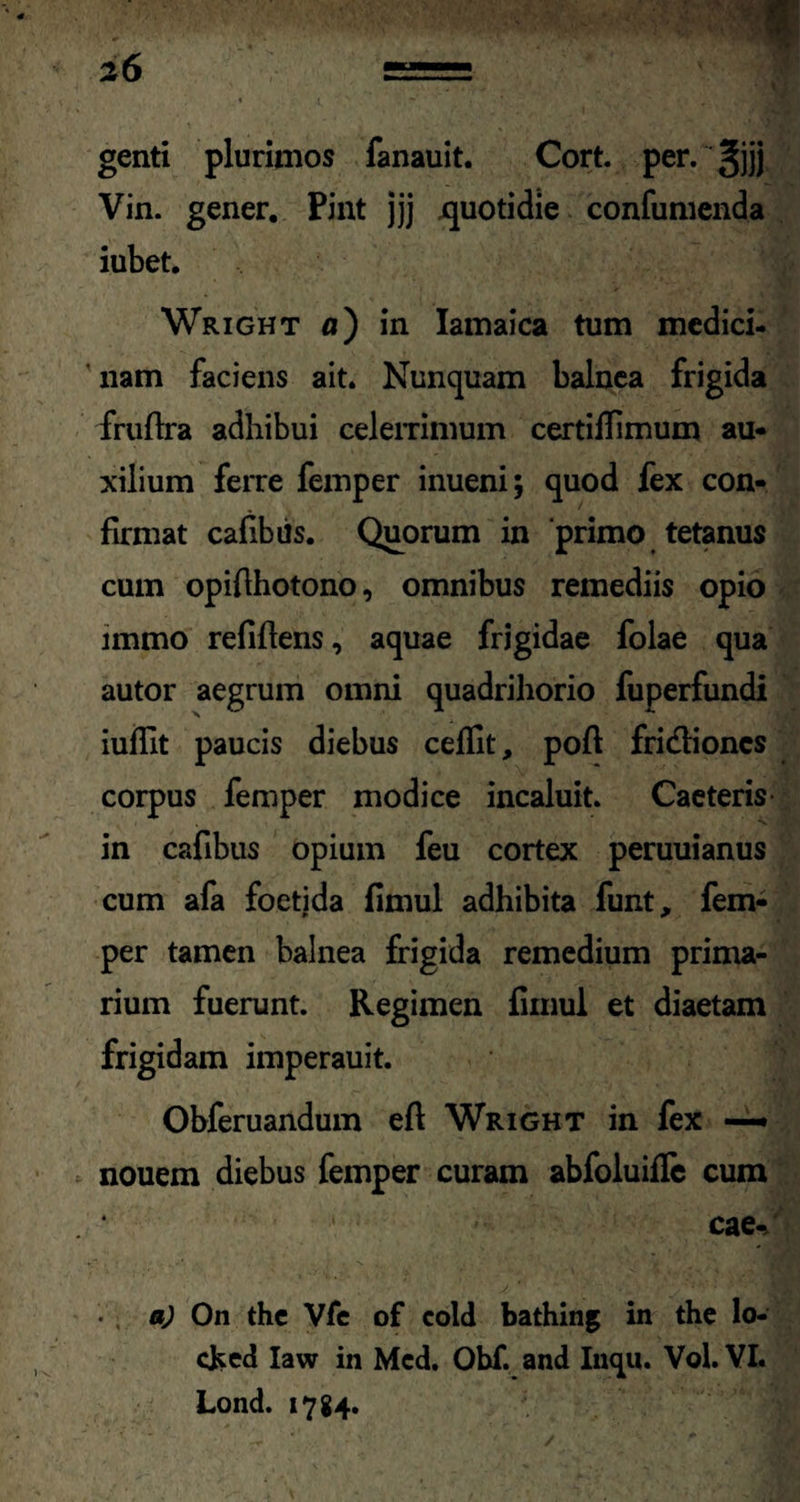 genti plurimos fanauit. Cort. per. gjjj Vin. gener. Pint jjj jquotidie confumenda iubet. Wright a) in Iamaica tum medici¬ nam faciens ait. Nunquam balnea frigida fruftra adhibui celerrimum certiflimum au¬ xilium ferre femper inueni; quod fex con¬ firmat cafibiis. Quorum in 'primo tetanus cum opifthotono, omnibus remediis opio immo refiftens, aquae frigidae folae qua autor aegrum omni quadrihorio fuperfundi iuffit paucis diebus ceflit, poft fridioncs corpus femper modice incaluit. Caeteris in cafibus opium feu cortex peruuianus cum afa foetida fimul adhibita funt, fem¬ per tamen balnea frigida remedium prima¬ rium fuerunt. Regimen fimul et diaetam frigidam imperauit. Obferuandum eft Wright in fex — nouem diebus femper curam abfoluifle cum cae-/ a) On the Vfe of cold bathing in the lo- cked Iaw in Mcd. Obf. and Inqu. Vol. VI. Lond. 1784.