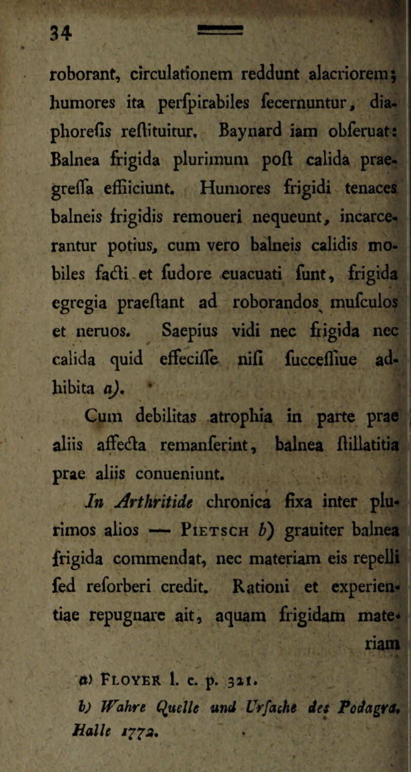 roborant, circulationem reddunt alacriorem; humores ita perfpirabiles fecernuntur, dia- phorefis reftituitur, Baynard iam obferuat: Balnea frigida plurimum poft calida prae- grefla effiiciunt. Humores frigidi tenaces balneis frigidis remoueri nequeunt, incarce- rantur potius, cum vero balneis calidis mo¬ biles fadi et fudore euacuati funt, frigida egregia praeflant ad roborandos mufculos et neruos. Saepius vidi nec frigida nec calida quid effeciffe nifi fucceffiue ad¬ hibita a). Cum debilitas atrophia in parte prae aliis affetfla remanferint, balnea flillatitia prae aliis conueniunt. In Arthritide chronica fixa inter plu¬ rimos alios — Pietsch b) grauiter balnea frigida commendat, nec materiam eis repelli fed reforberi credit. Rationi et experien¬ tiae repugnare ait, aquam frigidam mate¬ riam <*) Floyer 1. c. p. 3it. I) Wahrt Quclle und Vrfache des Podagra* Halle