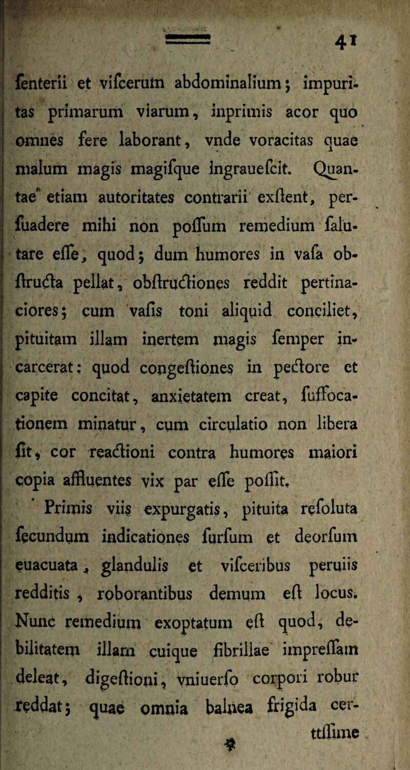 fenterii et vifcerum abdominalium; impuri- tas primarum viarum, inprimis acor quo omnes fere laborant, vnde voracitas quae malum magis magifque ingrauefcit. Quan¬ tae' etiam autoritates contrarii exilent, per- fuadere mihi non poffum remedium falu- . tare effle, quod; dum humores in vafa ob- flruda pellat, obflrudiones reddit pertina- \t w * •. ■ » t ! ciores; cum vafis toni aliquid conciliet, pituitam illam inertem magis femper in- carcerat: quod congeftiones in pedore et capite concitat, anxietatem creat, fuffoca- tionem minatur, cum circulatio non libera fit , cor readioni contra humores maiori copia affluentes vix par effle pofflit. Primis viis expurgatis, pituita refoluta fecundum indicationes furfum et deorfum | euacuata , glandulis et vifceribus peruiis 1 redditis , roborantibus demum effl locus. Nunc remedium exoptatum eft quod, de¬ bilitatem illarn cuique fibrillae impreffam 1 deleat, digeffioni, vniuerfo corpori robur reddat; quae omnia balnea frigida cer- ^ ttfflime. $