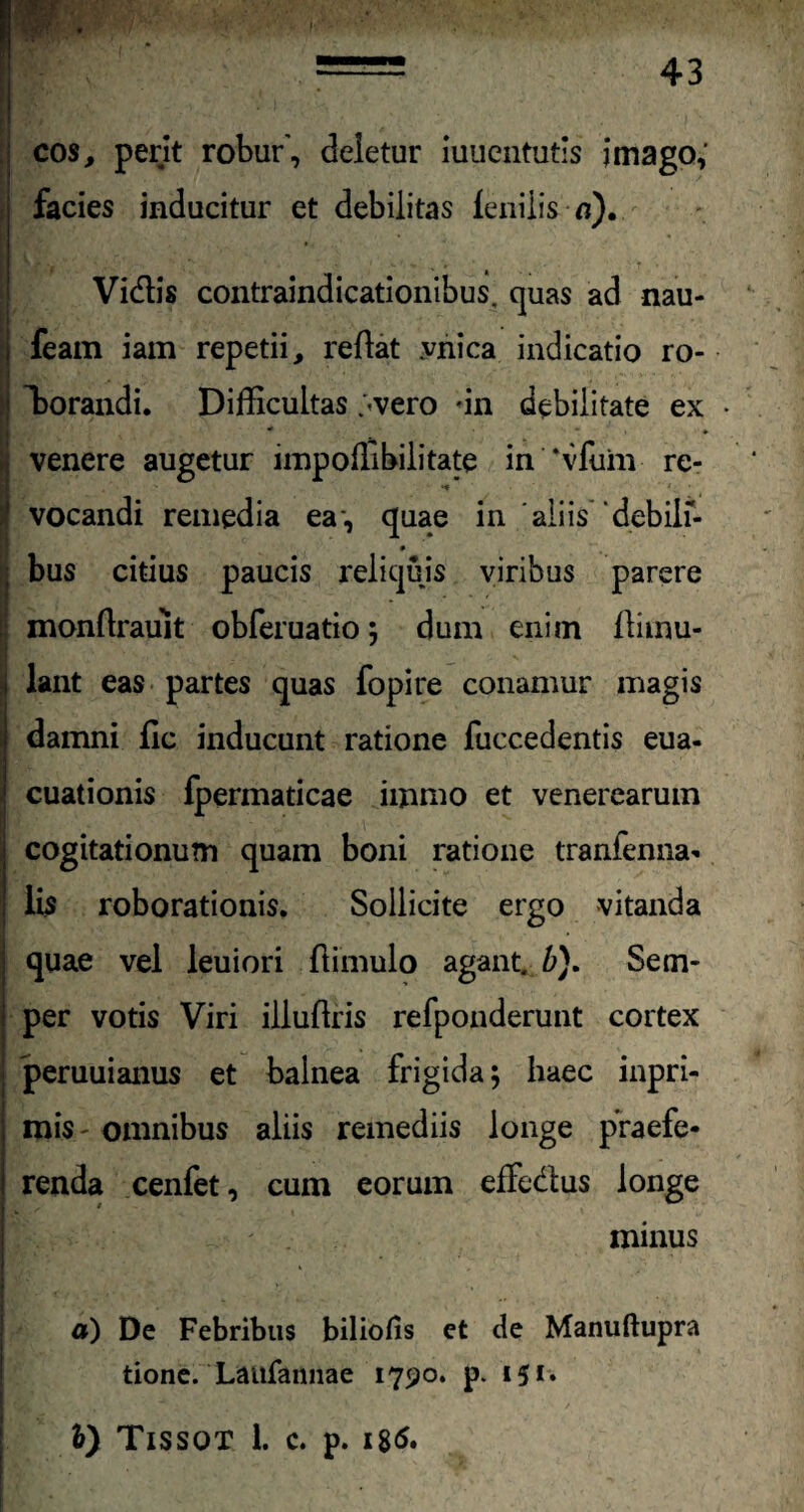 cos, perit robur', deletur iuuentutis imago; facies inducitur et debilitas fenilis n). Vidlis contraindicationibus. quas ad nau- feam iam repetii, reflat vnica indicatio ro- forandi. Difficultas ;<vero un debilitate ex • * * * venere augetur impoffibilitate in ‘vfum re- ' - t ' • 1 vocandi remedia ea-, quae in aliis debilf- * bus citius paucis reliquis viribus parere ! monflrauit obferuatio; dum enim flimu- i lant eas partes quas fopire conamur magis damni fic inducunt ratione fuccedentis eua- cuationis fpermaticae immo et venerearum cogitationum quam boni ratione tranfenna* lis roborationis. Sollicite ergo vitanda quae vel leuiori (limulo agant, b}. Setn- i per votis Viri illudiis refponderunt cortex peruuianus et balnea frigida; haec inpri- j mis- omnibus aliis remediis longe praefe- i renda cenfet, cum eorum effedlus longe r minus ; - \ ! ;• • a) De Febribus biliofis et de Manuftupra tione. Laufannae 1790. p. 151. *