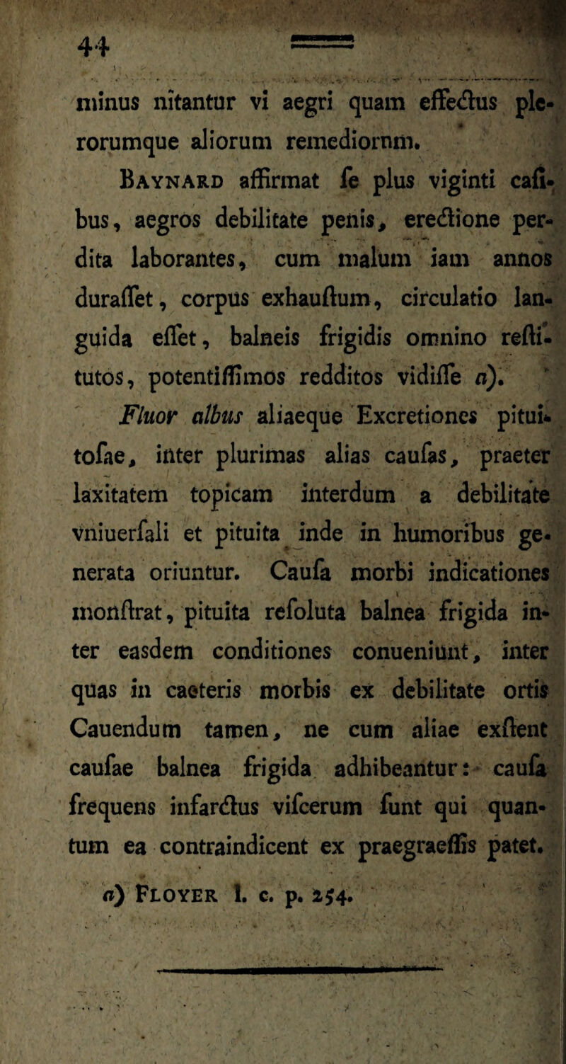 rorumque aliorum remediorum. Baynard affirmat fe plus viginti cafi- bus, aegros debilitate penis > eredlione per¬ dita laborantes, cum malum iam annos duraffiet, corpus exhauftum, circulatio lan¬ guida effiet, balneis frigidis omnino reftf- tutos, potentiffimos redditos vidiffie a). Fluor albus aliaeque Excretiones pitui* tofae, inter plurimas alias caufas, praeter laxitatem topicam interdum a debilitate vniuerfali et pituita inde in humoribus ge¬ nerata oriuntur. Caufa morbi indicationes 4 • ** monftrat, pituita refoluta balnea frigida in¬ ter easdem conditiones conueniunt, inter quas in caeteris morbis ex debilitate ortis Cauendum tamen, ne cum aliae exftent caufae balnea frigida adhibeantur: caufa frequens infar&us vifcerum funt qui quan¬ tum ea contraindicent ex praegraeffis patet. a) Floyer 1. c. p. 2 £4.