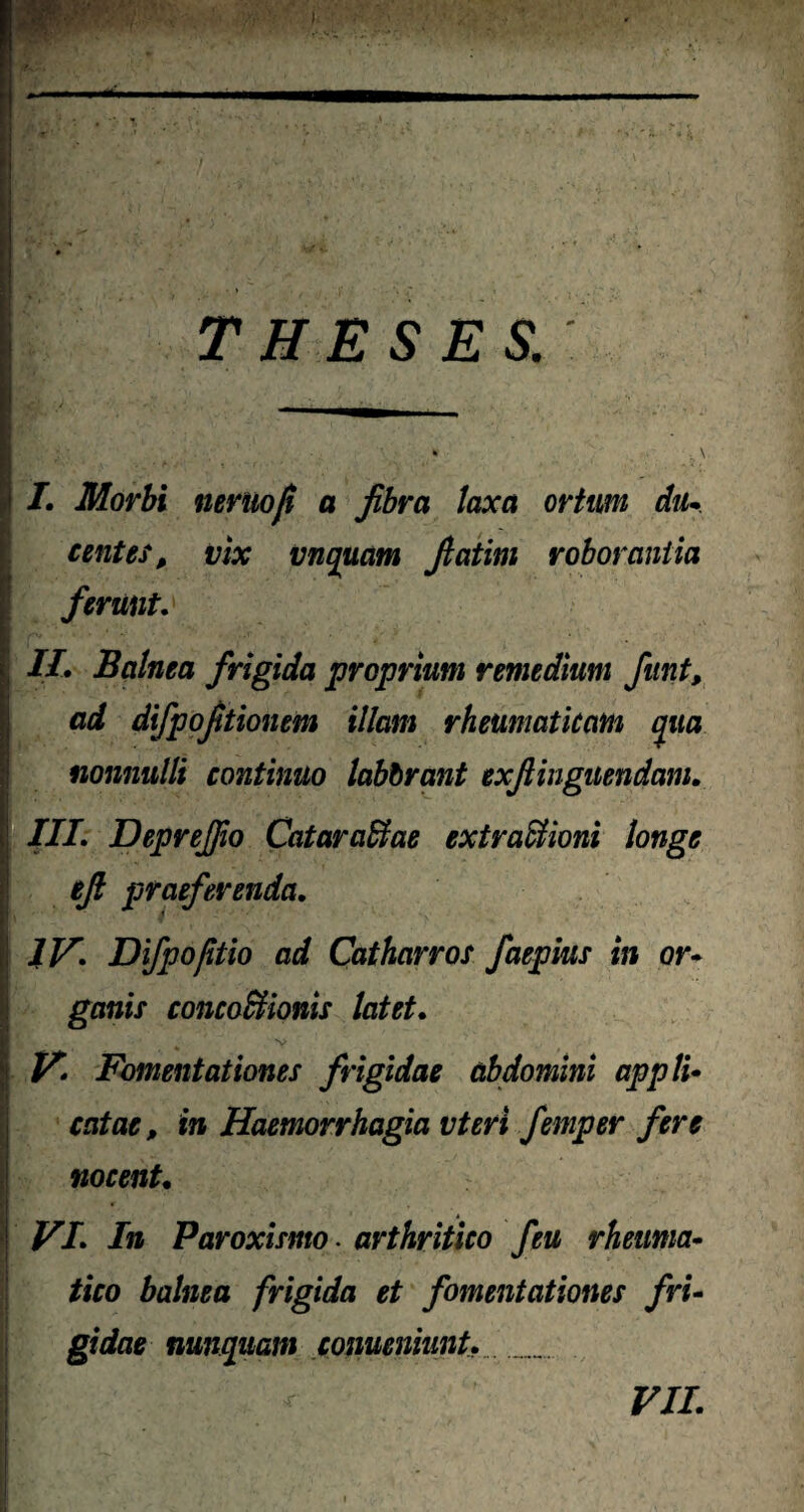 W' V THESES. I. Morbi neruofi a fibra laxa ortum dii- centes, vix vnquam fiatim roborantia ferunt. II. Balnea frigida proprium remedium fiunt, ad difpofitionem illam rheumaticam qua nonnulli continuo labbrant exfiinguendam. III. Deprejpo Cataractae extractioni longe efi praeferenda. IV. Difpoptio ad Catharros faepius in or¬ ganis concoBionis latet. V 7 ^ ' v' V. Fomentationes frigidae abdomini appli¬ catae , in Haemorrhagia vteri femper fere nocent. VI. In Paroxismo. arthritico feu rheuma¬ tico balnea frigida et fomentationes fri¬ gidae nunquam conuenhmt.