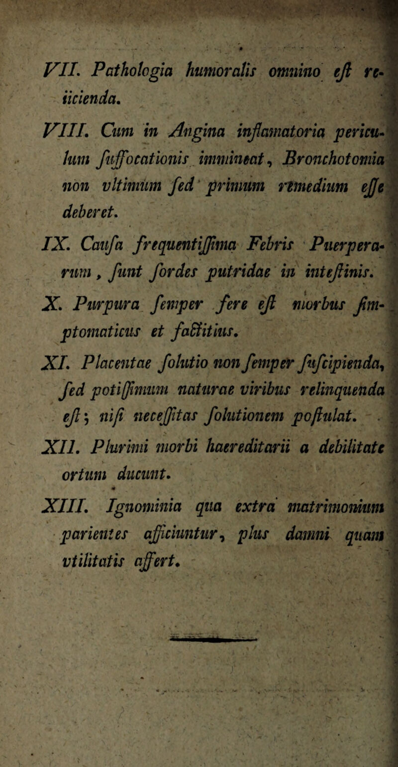 ■M VII. Pathologici humoralis omnino ejl re- iicienda. VIII. Cum in Angina inf amatoria pericu- /«;/; fuffocathnis immineat, Bronchotomia non vltimum fed primum nmtdium ejje deberet. i , , . • < ■. . _ > ■ • • «« /X Cmj/a frequentiffima Febris Puerpera• rana , funt for des putridae in inteftinis. X. Purpura femper fere ejl morbus fm~. ptomaticus et faffiitius. XI. Placentae folutio non femper fifcipienda, fed poti fimum naturae viribus relinquenda efj ni fi necejjitas folutionem pojhilat. . XII. Plurimi morbi haereditarii a debilitate ortum ducunt. , # XIII. Ignominia qua extra matrimonium parient es afficiuntur, plus damni quam utilitatis affert.