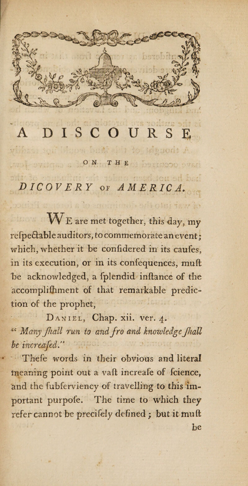 A DISCOURSE O N T H E DICOVERY of AMERICA. \ • w E are met together, this day, my refpedtable auditors, to commemorate an event; which, whether it be confidered in its caufes, in its execution, or in its confequences, mu ft be acknowledged, a fplendid inftance of the accomplishment of that remarkable predic¬ tion of the prophet, Daniel, Chap. xii. ver. 4. 4 4 Many JJiall run to and fro and knowledge Jhall be inereafed Thefe words in their obvious and literal 1 meaning point out a vaft increafe of Science, and the fubferviency of travelling to this im¬ portant purpofe. The time to which they refer cannot be precifely defined ; but it mufl be