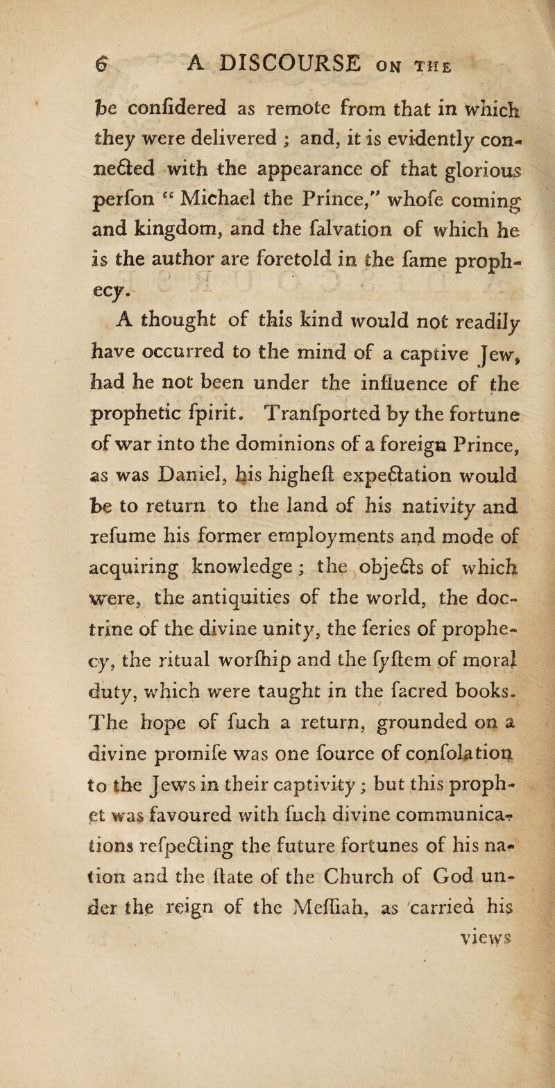 be confidered as remote from that in which they were delivered ; and, it is evidently con- nefted with the appearance of that glorious perfon C£ Michael the Prince/' whofe coming and kingdom, and the falvation of which he is the author are foretold in the fame proph¬ ecy, A thought of this kind would not readily have occurred to the mind of a captive Jew, had he not been under the influence of the £ prophetic fpirit. Tranfported by the fortune of war into the dominions of a foreign Prince, as was Daniel, his higheft expedition would be to return to the land of his nativity and refume his former employments and mode of acquiring knowledge; the objects of which were, the antiquities of the world, the doc¬ trine of the divine unity, the feries of prophe¬ cy, the ritual worlhip and the fyflem of moral duty, which were taught in the facred books. The hope of fuch a return, grounded on a divine promife was one fource of confolation to the Jews in their captivity; but this proph¬ et was favoured with fuch divine communica¬ tions refpediing the future fortunes of his na¬ tion and the Hate of the Church of God un¬ der the reign of the Mediah, as 'carried his views
