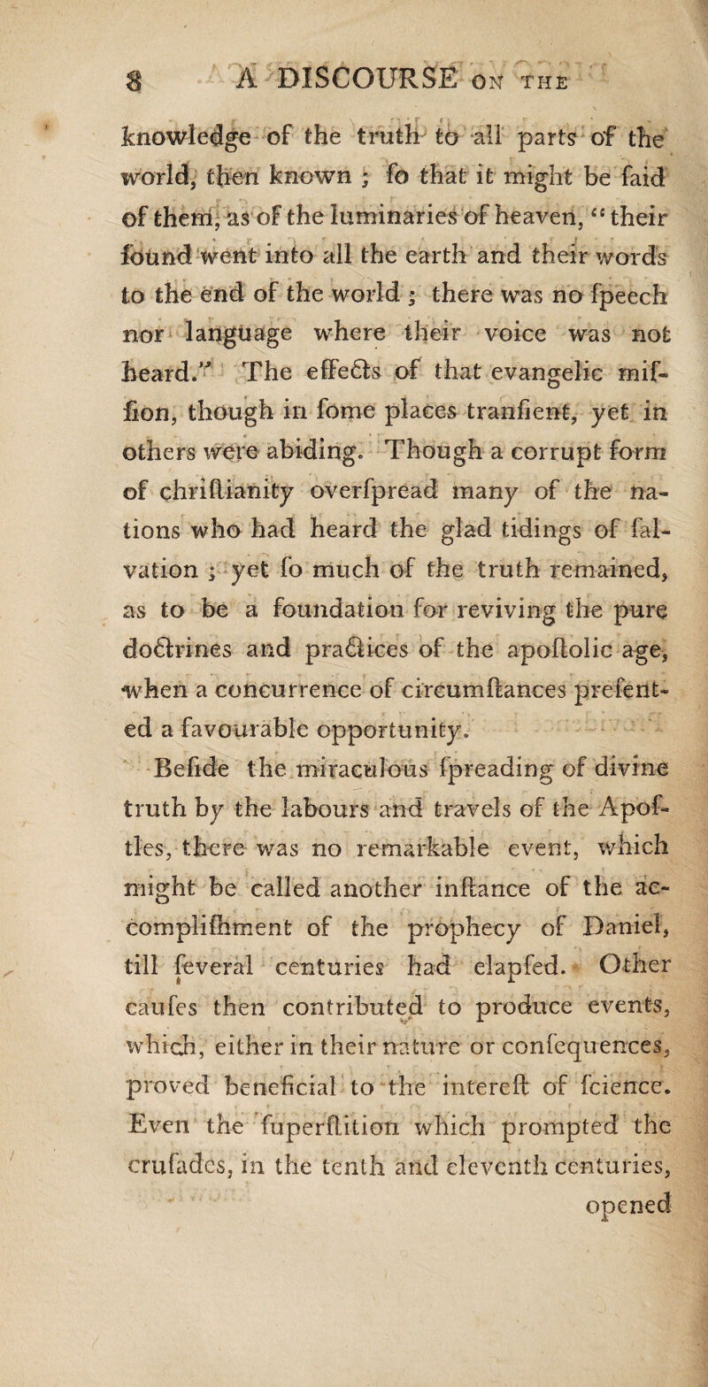 knowledge of the truth to all parts of the world, then known ; fo that it might be faid of therri, as of the luminaries of heaven, “ their found went into all the earth and their words to the end of the world ; there was no fpeech nor language where their voice was not heard.” The efFe£fo of that evangelic mif- lion, though in fome places tranfient, yet in others were abiding. Though a corrupt form of chriRianity overfpread many of the na¬ tions who had heard the glad tidings of fal- vation ; yet fo much of the truth remained, as to be a foundation for reviving the pure do&rines and pra£Uces of the apoRoIic age, when a concurrence of circumRances present¬ ed a favourable opportunity. BeRde the miraculous fpreading of divine truth by the labours and travels of the Apof- tles, there was no remarkable event, which might be called another inRance of the ac- • < t-. ir complilhment of the prophecy of Daniel, till feveral centuries had elapfed. Other caufes then contributed to produce events, •which, either in their nature or confequences, proved beneficial to the intereR of fcience. V r • . t | f Even the fuperRition which prompted the crufades, in the tenth and eleventh centuries, opened