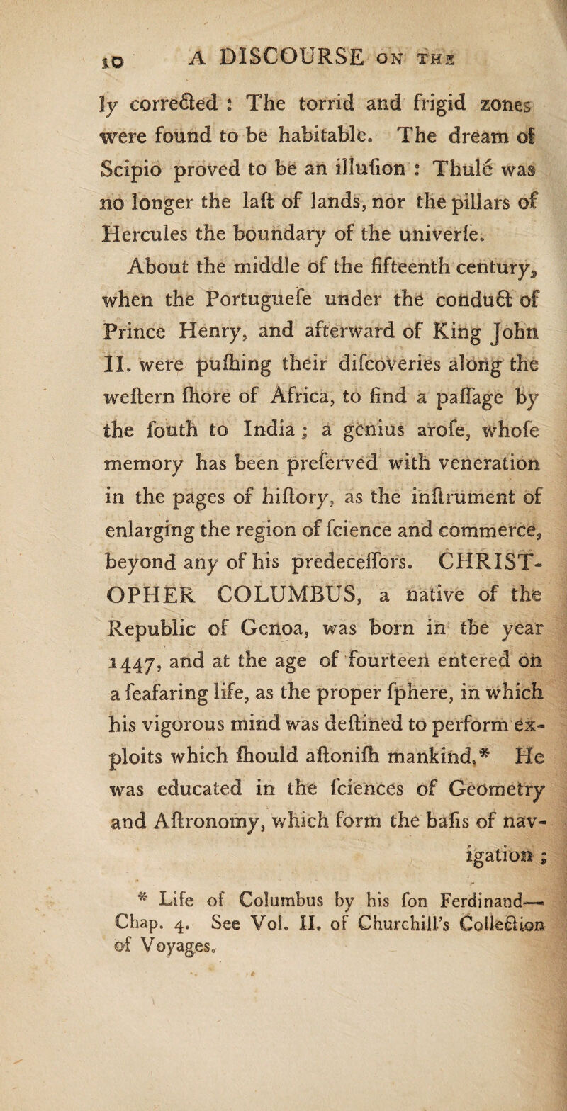 JO ly correfled : The torrid and frigid zones were found to be habitable. The dream of Scipio proved to be an illufion : Thule was no longer the laft of lands, nor the pillars of Hercules the boundary of the univerfe. About the middle of the fifteenth century, when the Portuguefe under the conduft of Prince Henry, and afterward of King John 2L were pufhing their difcoveries along the weftern fhore of Africa, to find a paffage by the fouth to India; a genius arofe, whofe memory has been preferred with veneration in the pages of hiflory, as the inftrument of enlarging the region of fcience and commerce, beyond any of his predeceffors. CHRIST¬ OPHER COLUMBUS, a native of the Republic of Genoa, was born in tbe year 1447, and at the age of fourteen entered on a feafaring life, as the proper fphere, in which his vigorous mind was deflined to perform ex¬ ploits which fhould aftonifh mankind.* Pie was educated in the fciences of Geometry and Aflronomy, which form the bafis of nav¬ igation ; * Life of Columbus by his fon Ferdinand— Chap. 4. See Vol. II. of Churchill’s CollefUon of Voyages.