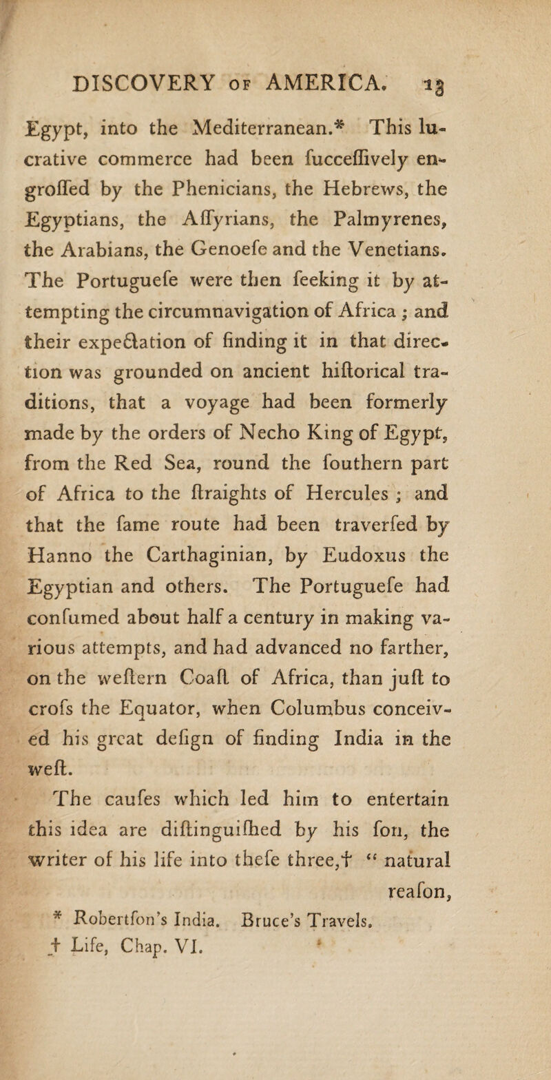 Egypt, into the Mediterranean.* This lu¬ crative commerce had been fucceffively en- grolTed by the Phenicians, the Hebrews, the Egyptians, the Aflyrians, the Palmyrenes, the Arabians, the Genoefe and the Venetians. The Portuguefe were then feeking it by at¬ tempting the circumnavigation of Africa ; and their expedition of finding it in that direc¬ tion was grounded on ancient hiflorical tra¬ ditions, that a voyage had been formerly made by the orders of Necho King of Egypt, from the Red Sea, round the fouthern part of Africa to the ftraights of Hercules ; and that the fame route had been traverfed by Hanno the Carthaginian, by Eudoxus the Egyptian and others. The Portuguefe had con fumed about half a century in making va¬ rious attempts, and had advanced no farther, on the weftern Coafl of Africa, than juft to crofs the Equator, when Columbus conceiv¬ ed his great defign of finding India in the weft. The caufes which led him to entertain this idea are diftinguifhed by his fon, the writer of his life into thefe three,f “ natural reafon, * Robertfon’s India. Bruce’s Travels. + Life, Chap. VI.