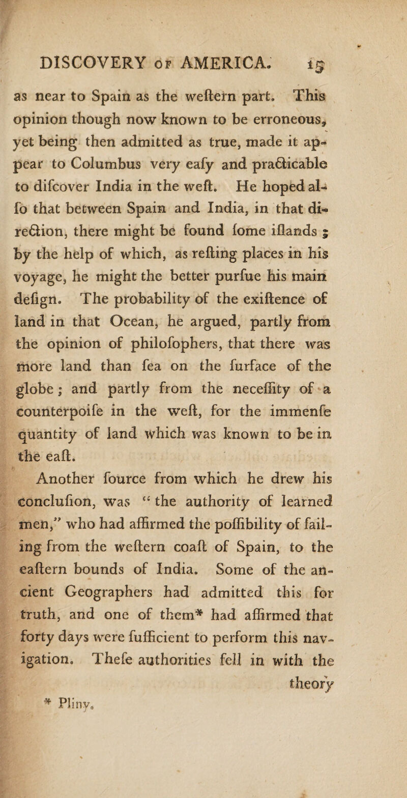 as near to Spain as the weftern part. This opinion though now known to be erroneous, yet being then admitted as true, made it ap¬ pear to Columbus very eafy and practicable to difcover India in the weft. He hoped al- fo that between Spain and India, in that di¬ rection, there might be found lome iflands ; by the help of which, as refting places in his voyage, he might the better purfue his main defign. The probability of the exiftence o£ land in that Ocean, he argued, partly from the opinion of philofophers, that there was more land than fea on the furface of the globe; and partly from the neceftity of a counterpoife in the weft, for the immenfe quantity of land which was known to be in the eaft. Another fource from which he drew his conclufion, was “ the authority of learned men/' who had affirmed the poffibility of fail¬ ing from the weftern coaft of Spain, to the eaftern bounds of India. Some of the an¬ cient Geographers had admitted this for truth, and one of them* had affirmed that forty days were fufficient to perform this nav¬ igation. Thefe authorities fell in with the theory * Pliny.