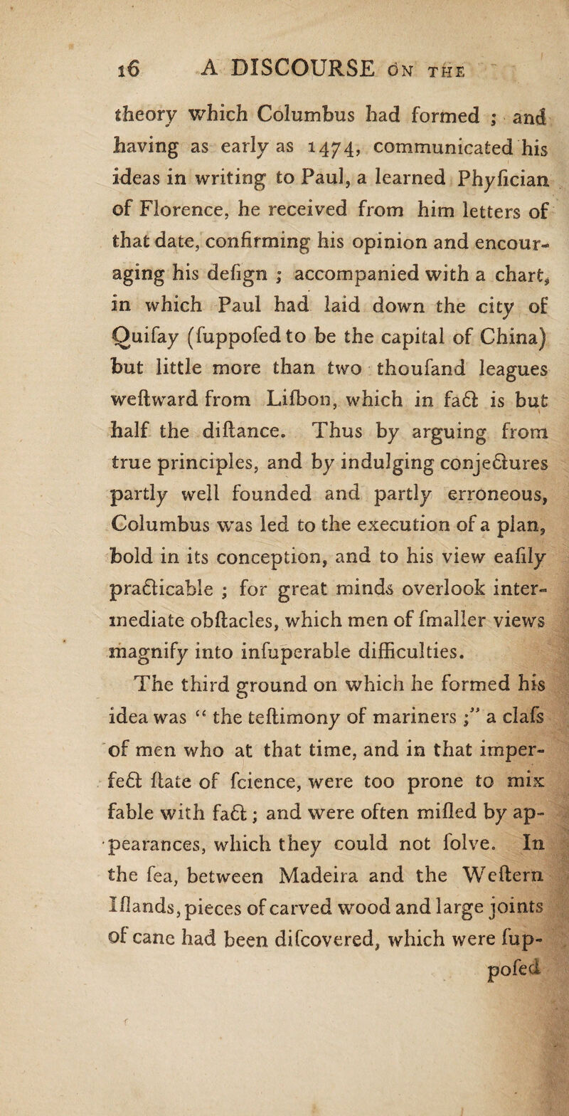 theory which Columbus had formed ; and having as early as 1474, communicated his ideas in writing to Paul, a learned Phylician of Florence, he received from him letters of that date, confirming his opinion and encour¬ aging his defign ; accompanied with a chart* in which Paul had laid down the city of Quifay (fuppofedto be the capital of China) but little more than two thoufand leagues weft ward from Lifbon, which in fa6f is but half the diftance. Thus by arguing from true principles, and by indulging conjedtures partly well founded and partly erroneous, Columbus was led to the execution of a plan, bold in its conception, and to his view eafily practicable ; for great minds overlook inter¬ mediate obftacles, which men of fmaller views magnify into infuperable difficulties. The third ground on which he formed his idea was “ the teftimony of mariners \ * a clafs of men who at that time, and in that imper- fedl ftate of fcience, were too prone to mix fable with fadt; and were often milled by ap¬ pearances, which they could not lolve. In the fea, between Madeira and the Weftern Iftands, pieces of carved wood and large joints of cane had been difcovered, which were fup-