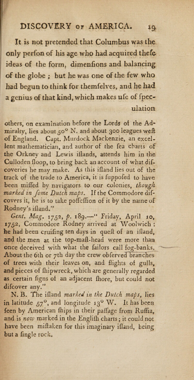 It is not pretended that Columbus was th<? only perfon of his age who had acquired thefe ideas of the form, dimenfions and balancing of the globe ; but he was one of the few who had begun to think for themfelves, and he had a genius of that kind, which makes ufe of fpec- uiation others, on examination before the Lords of the Ad¬ miralty, lies about 30° N. and about 300 leagues weft of England. Capt. Murdock Mackenzie, an excel¬ lent mathematician, and author of the fea charts of the Orkney and Lewis iflands, attends him in the Culloden {loop, to bring back an account of what dif~ coveries he may make. As this ifland lies out of the track of the trade to America, it is fuppofed to have been miffed by navigators to our colonies, though marked in fome Dutch maps. If the Commodore dif- covers it, he is to take poffeffion of it by the name of Rodney’s ifland.” Gent. Mag. 1752, p. 189.—“ Friday, April io, 17,52, Commodore Rodney arrived at Woolwich 1 he had been cruifing ten days in quefl of an ifland, and the men at the top-maft-head were more than once deceived with what the failors call fog-banks. About the 6th or 7th day the crew obferved branches of trees with their leaves on, and flights of gulls, and pieces of fhipwreck, which are generally regarded as certain figns of an adjacent fhore, but could not difcover any.” N. B. The ifland marked in the Dutch maps, lies in latitude 570, and longitude 130 W. It has been feen by American fhips in their paffage from Ruffia, and is now marked in the Englifh charts; it could not have been miftaken for this imaginary ifland, being but a fingle rock.