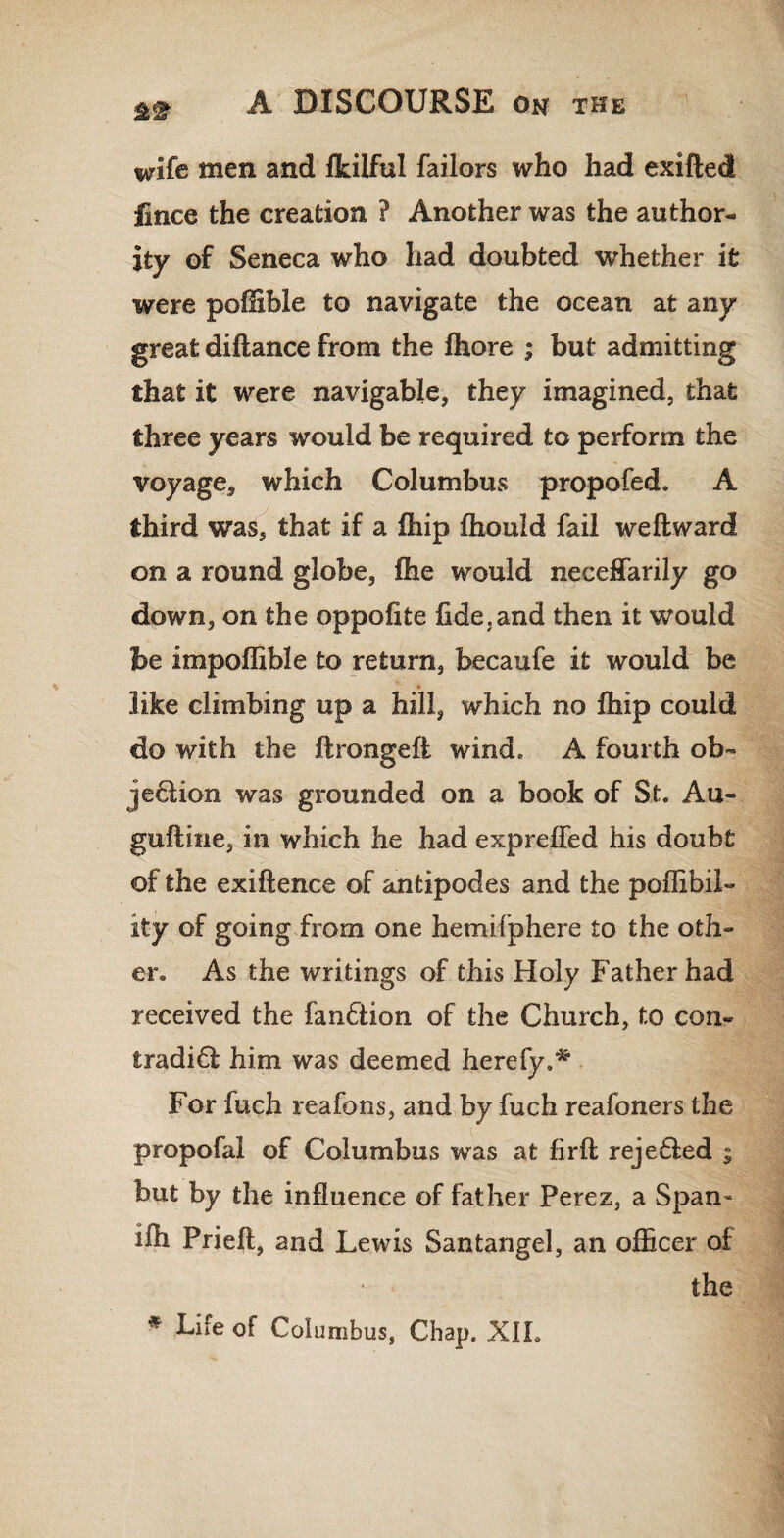 m wife men and fkilful Tailors who had exifted fince the creation ? Another was the author¬ ity of Seneca who had doubted whether ifc were pofHble to navigate the ocean at any great diftance from the fhore ; but admitting that it were navigable, they imagined, that three years would be required to perform the voyage, which Columbus propofed. A third was, that if a fhip fhould fail we ft ward on a round globe, fhe would neceffarily go down, on the oppofite fide,and then it would be impoffible to return, becaufe it would be * like climbing up a hill, which no fhip could do with the ftrongeft wind, A fourth ob- je6lion was grounded on a book of St. Au- guftine, in which he had expreffed his doubt of the exiftence of antipodes and the poflibil- ity of going from one hemifphere to the oth¬ er. As the writings of this Holy Father had received the fanCtion of the Church, to con- fcradi£l him was deemed hereby.* For fuch reafons, and by fuch reafoners the propofal of Columbus was at firft reje£led ; but by the influence of father Perez, a Span- ifh Prieft, and Lewis Santangel, an officer of the * Life of Columbus, Chap. XIL