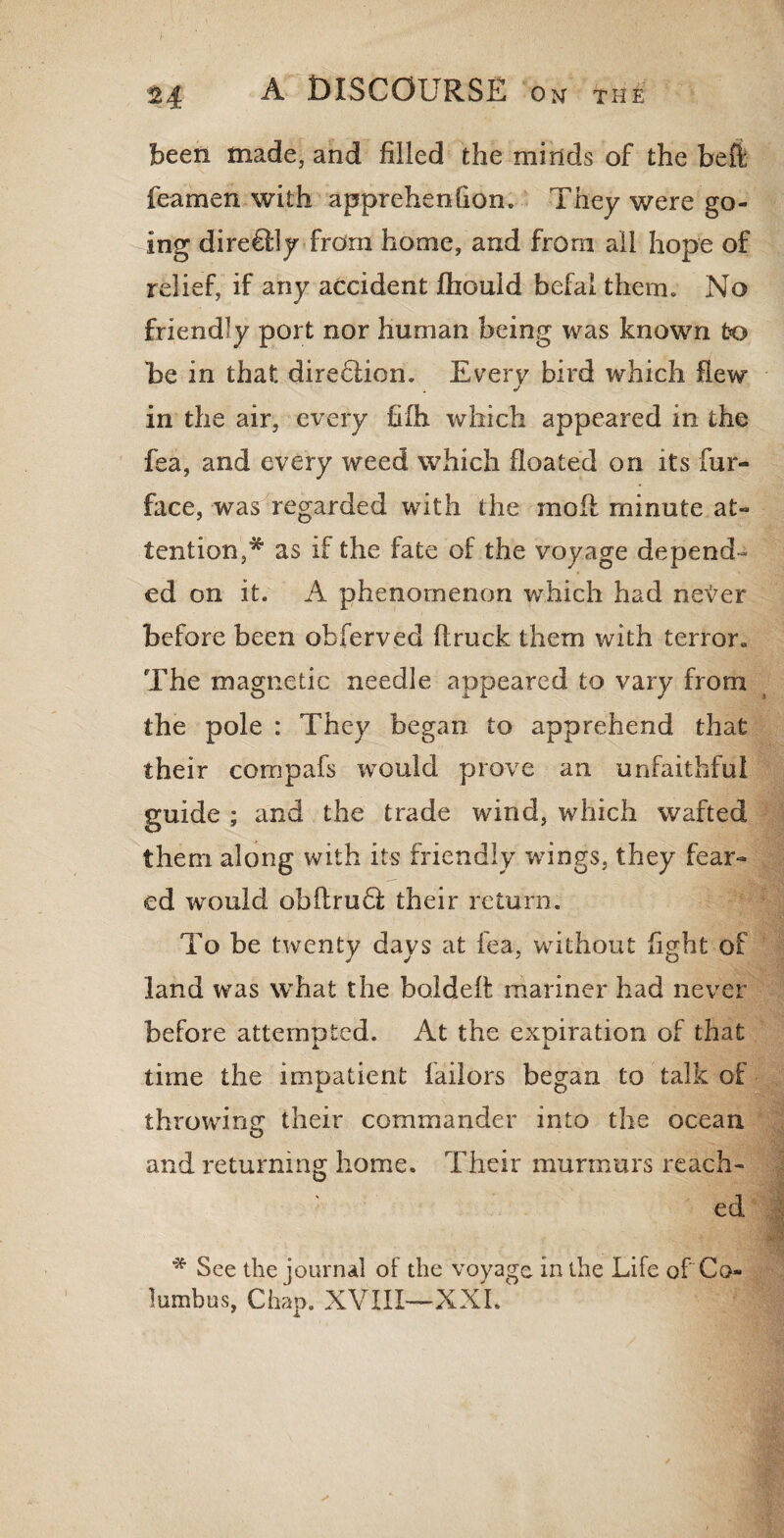 been made, and filled the minds of the heft feamen with apprehenhon. They were go¬ ing diredlly from home, and from all hope of relief, if any accident fhould befal them. No friendly port nor human being was known to be in that direction. Everv bird which flew in the air, every fiih which appeared in the fea, and every weed which floated on its fur- face, wasr regarded with the moil minute at¬ tention ,* as if the fate of the voyage depend¬ ed on it. A phenomenon which had ne^er before been obferved ftruck them with terror. The magnetic needle appeared to vary from the pole : They began to apprehend that their compafs would prove an unfaithful guide ; and the trade wind, which wafted them along with its friendly wings, they fear¬ ed would obflrudi their return. To be twenty days at fea, without fight of land was what the boldeft mariner had never before attempted. At the expiration of that time the impatient failors began to talk of throwing their commander into the ocean and returning home. Their murmurs reach¬ ed * See the journal of the voyage in the Life ofCo¬ lumbus, Chap. XVIII—XXL