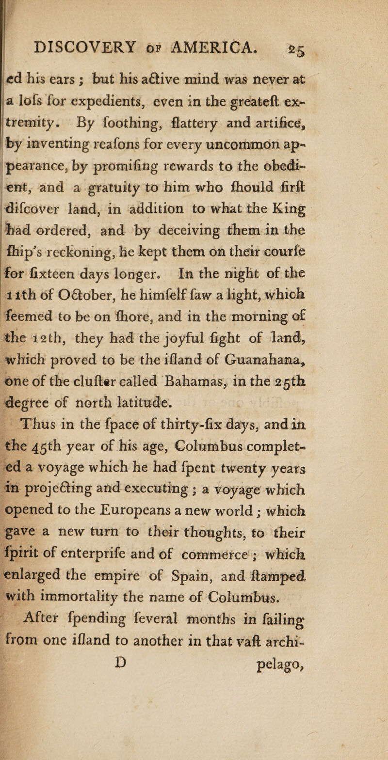 cd his ears ; but his adfcive mind was never at a lofs for expedients, even in the greatefl ex¬ tremity. By foothing, flattery and artifice, by inventing reafons for every uncommon ap¬ pearance, by promifing rewards to the obedi¬ ent, and a gratuity to him who fhould firft difcover land, in addition to what the King had ordered, and by deceiving them in the fhip's reckoning, he kept them on their courfe for fixteen days longer. In the night of the 1 ith of O&ober, he himfelf faw a light, which feemed to be on fhore, and in the morning of the 12th, they had the joyful fight of land, which proved to be the ifland of Guanahana, one of the duller called Bahamas, in the 25th degree of north latitude. Thus in the fpace of thirty-fix days, and in the 45th year of his age, Columbus complet¬ ed a voyage which he had fpent twenty years in proje&ing and executing ; a voyage which opened to the Europeans a new world; which gave a new turn to their thoughts, to their fpirit of enterprife and of commerce ; which enlarged the empire of Spain, and flamped with immortality the name of Columbus. After fpending feveral months in failing from one ifland to another in that vafl archi- D pel ago.