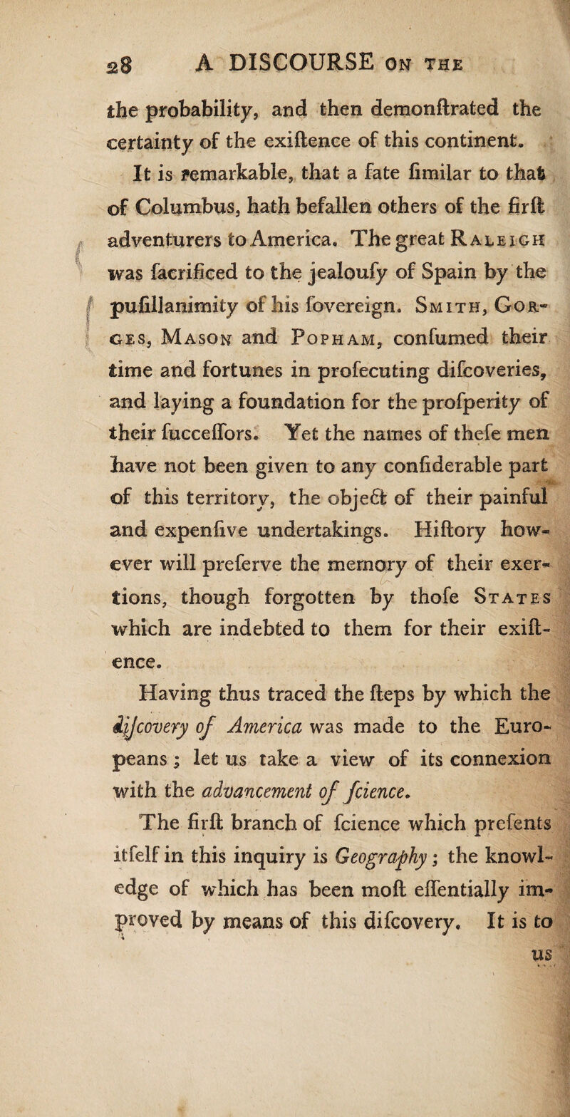 the probability, and then demonftrated the certainty of the exiftence of this continent. It is remarkable, that a fate fimilar to that of Columbus, hath befallen others of the firft adventurers to America. The great Raleigh was faerificed to the jealoufy of Spain by the pufillanimity of his {Sovereign. Smith, Gor- ges, Mason and Pop ham, confumed their time and fortunes in profecuting difcoveries, and laying a foundation for the profperity of their fucceffors. Yet the names of thefe men have not been given to any conliderable part of this territory, the object of their painful and expenhve undertakings. Hiftory how¬ ever will preferve the memory of their exer- . ca¬ tions, though forgotten by thofe States which are indebted to them for their exift¬ ence. Having thus traced the fteps by which the ijjcovery of America was made to the Euro¬ peans ; let us take a view of its connexion with the advancement of fcience. The firft branch of fcience which prefents itfelf in this inquiry is Geography; the knowl¬ edge of which has been mo ft eflentially im¬ proved by means of this difcovery. It is to us