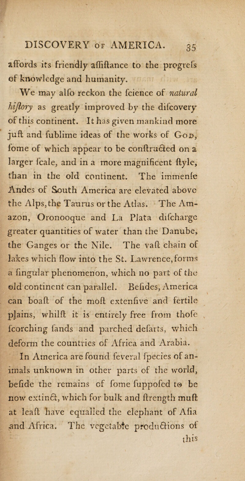 affords its friendly afliftance to the progrefs of knowledge and humanity. We may alfo reckon the fcience of natural * hijlory as greatly improved by the difcovery of this continent. It has given mankind more juft and fublime ideas of the works of God, home of which appear to be conftru&ed on a larger fcale, and in a more magnificent ftyle, than in the old continent. The immenle Andes of South America are elevated above the Alps, the Taurus or the Atlas. The Am¬ azon, Oronooque and La Plata difcharge greater quantities of water than the Danube, the Ganges or the Nile. The vaft chain of lakes which flow into the St. Lawrence,forms a lingular phenomenon, which no part of the old continent can parallel. Befides, America can boaft of the molt extenfive and fertile plains, whilft it is entirely free from thofe fcorching lands and parched defarts, which deform the countries of Africa and Arabia. In America are found feveral fpecies of an¬ imals unknown in other parts of the world, befide the remains of fome fuppofed to be now extinft:, which for bulk and ftrength muff: at leaf!: have equalled the elephant of Alia and Africa. The vegetable preclusions ol this