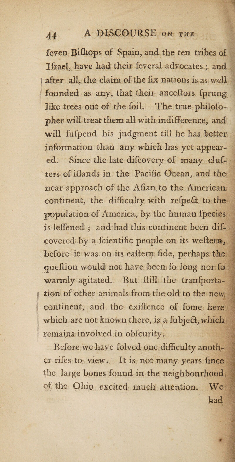 feven Bifhops of Spain, and the ten tribes of Ifrael, have had their feveral advocates; and after all, the claim of the fix nations is as well founded as any, that their anceftors fprung like trees out of the foil. The true philofo- pher will treat them all with indifference, and will fufpend his judgment till he has better information than any which has yet appear¬ ed. Since the late difcovery of many drif¬ ters of illands in the Pacific Ocean, and the near approach of the Allan, to the American continent, the difficulty with refpedl to the population of America, by the human fpecies is leffened ; and had this continent been dif- covered by a fcientific people on its we Item, before it was on its ealtern fide, perhaps the queftion would not have been fo long nor fa warmly agitated. But Hill the tranfporta- j tion of other animals from the old to the new continent, and the exiffence of fome here which are not known there, is a fubjedi, which remains involved in obfcurity. Before we have folved one difficulty anoth¬ er riles to view. It is not many years fince the large bones found in the neighbourhood kbe Ohio excited much attention. We had