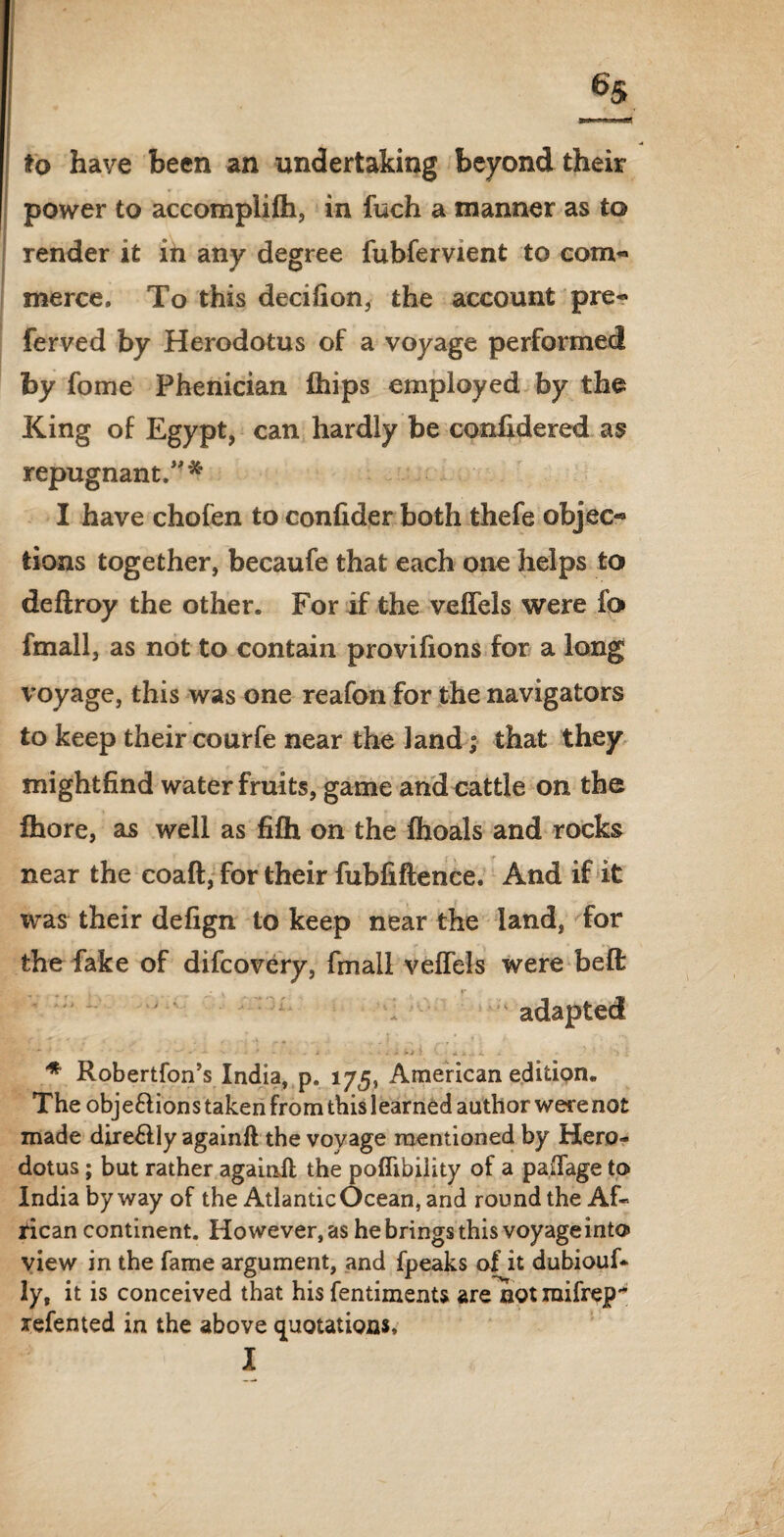 6s to have been an undertaking beyond their power to accomplifh, in fuch a manner as to render it in any degree fubfervient to com¬ merce. To this decifion, the account pre- ferved by Herodotus of a voyage performed by fome Phenician Clips employed by the King of Egypt, can hardly be confidered as repugnant/** I have chofen to confider both thefe objec« tions together, becaufe that each one helps to defiroy the other. For if the veffels were fo fmall, as not to contain provifions for a long voyage, this was one reafon for the navigators to keep their courfe near the land; that they mightfind water fruits, game and cattle on the fhore, as well as fifh on the fhoals and rocks near the coaft, for their fubfiftence. And if it was their delign to keep near the land, for the fake of difcovery, fmall veffels were belt: adapted *■ 4 ' **v ■v . -* * - t ■ . itii • • .Utcii i ^ : * Robertfon’s India, p. 175, American edition. The obje&ions taken from this learned author were not made direHly againft the voyage mentioned by Hero¬ dotus ; but rather againft the poflibiiity of a paffage to India byway of the Atlantic Ocean, and round the Af¬ rican continent. However, as he brings this voyage into view in the fame argument, and fpeaks of it dubious¬ ly, it is conceived that his fentiments are notmifrej?'* refented in the above quotations, I