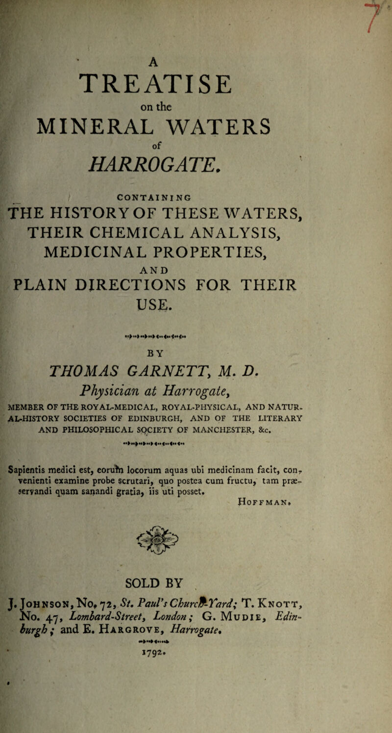 A TREATISE on the MINERAL WATERS of HARROGATE. CONTAINI NG THE HISTORY OF THESE WATERS, THEIR CHEMICAL ANALYSIS, MEDICINAL PROPERTIES, AND PLAIN DIRECTIONS FOR THEIR USE. •»> •• t BY THOMAS GARNETT, M. D. Physician at Harrogate > MEMBER OF THE ROYAL-MEDICAL, ROYAL-PHYSICAL, AND NATUR. AL-HISTORY SOCIETIES OF EDINBURGH, AND OF THE LITERARY AND PHILOSOPHICAL SOCIETY OF MANCHESTER, &c. Sapientis medicl est, eoruhi locorum aquas ubi medicinam facit, con¬ venient! examine probe scrutari, quo postea cum fructu, tarn prae- servandi quam sanandi gratia, iis uti posset. Hoffman. SOLD BY J. Johnson,No, 72, St. Paul’sChurch-Yard; T. Knott, No. 4.7, Lombard-Street, London; G. Mu DIE, Edin¬ burgh ; and E. Hargrove, Harrogate.