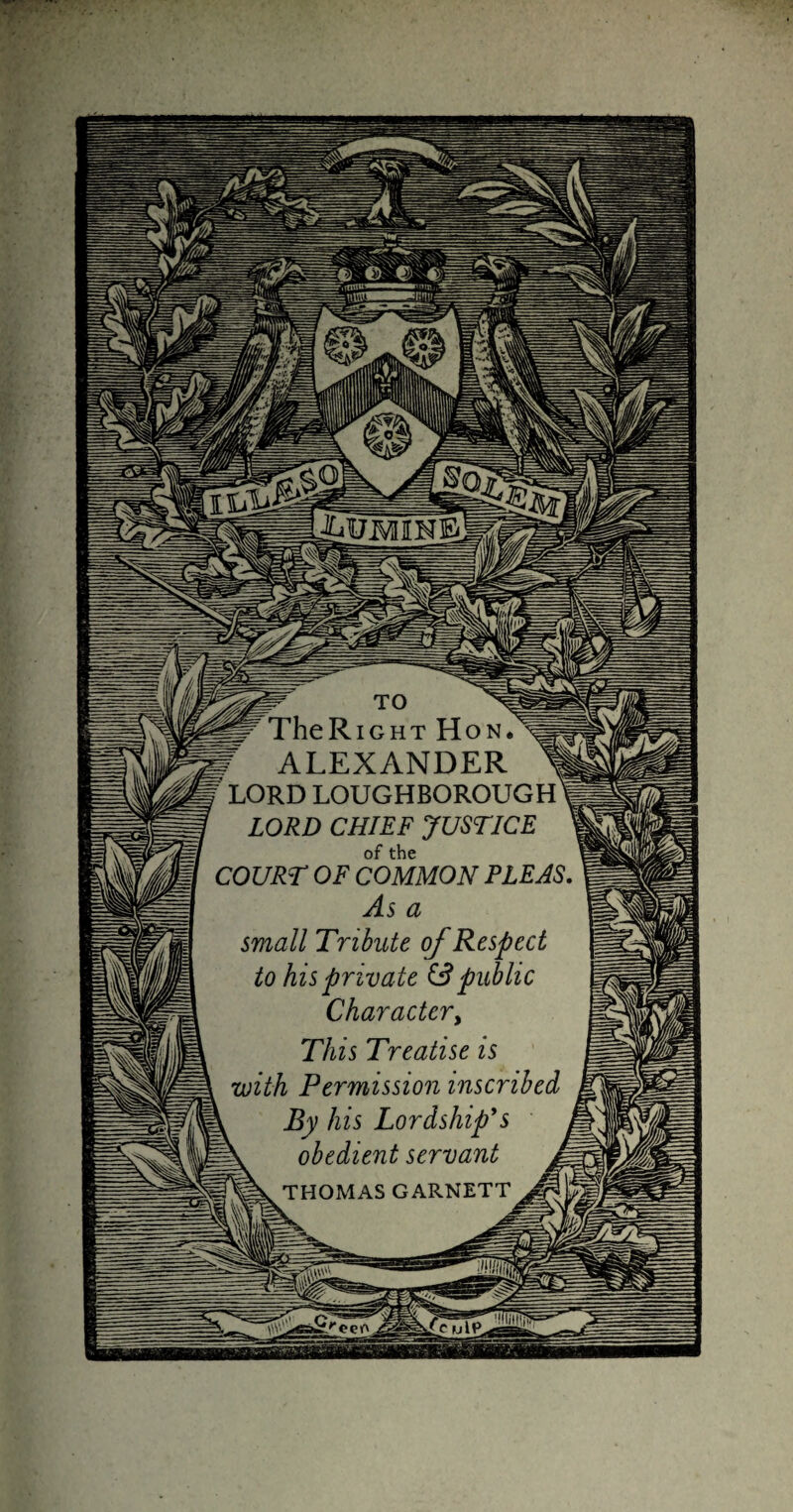 jllr TheRiGHT Hon. ALEXANDER 1 f LORD LOUGHBOROUGH 1 LORD CHIEF JUSTICE of the COURT OF COMMON PLEAS, As a small Tribute of Respect to his private S3 public Charactcry This Treatise is with Permission inscribed \ By his Lordship's obedient servant A PK THOMAS GARNETT