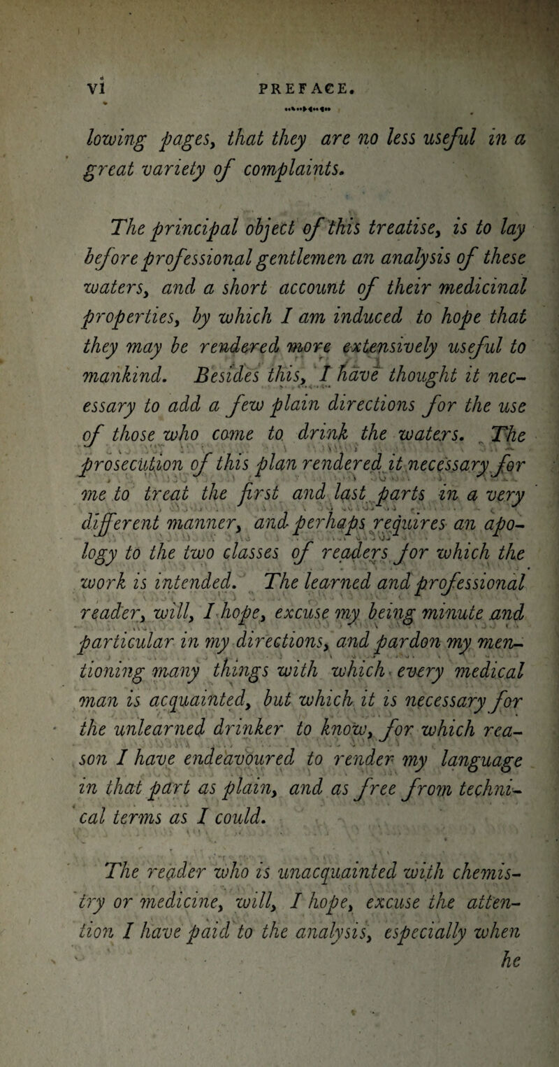 lowing pages, that they are no less useful in a great variety of complaints. The principal object of this treatise, is to lay before professional gentlemen an analysis of these waters, and a short account of their medicinal properties, by which I am induced to hope that they may be rendered more extensively useful to mankind. Besides this, I have thought it nec¬ essary to add a few plain directions for the use of those who come to drink the waters. The prosecution of this plan rendered it necessary for j * ] . * ■ VJ ‘ me to treat the first and last parts in a very different manner, and perhaps requires an apo- logy to the two classes of readers Jor which the - - * work is intended. The learned and professional reader, will, I hope, excuse my being minute .and particular in my directions, and pardon my men- . X t ) a ' N4 .# * _ V. tioning many things with which every medical man is acquainted, but which it is necessary for the unlearned drinker to know, for which rea¬ son I have endeavoured to render my language in that part as plain, and as free from techni¬ cal terms as I could. The reader who is unacquainted with chemis¬ try or medicine, will, I hope, excuse the atten¬ tion I have paid to the analysis, especially when v he