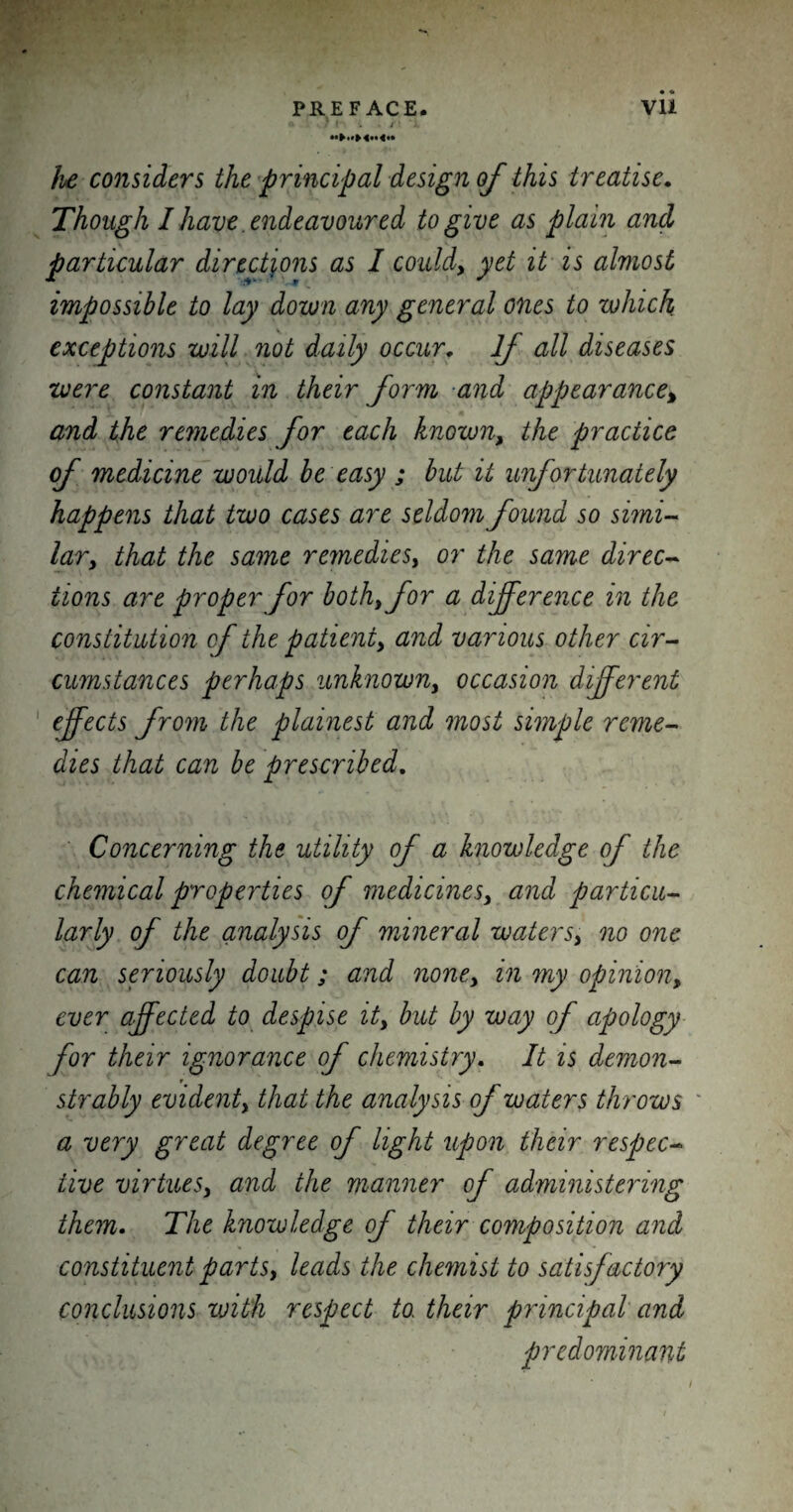 « • 7 » . . /‘i he considers the principal design of this treatise. Though I have endeavoured to give as plain and particular directions as I could, yet it is almost impossible to lay down any general ones to which exceptions will not daily occur. If all diseases were constant in their form and appearance% and the remedies for each known, the practice of medicine would be easy ; but it unfortunately happens that two cases are seldom found so simi¬ lar, that the same remedies, or the same direc¬ tions are proper for both, for a difference in the constitution of the patient, and various other cir¬ cumstances perhaps unknown, occasion different effects from the plainest and most simple reme¬ dies that can be prescribed. Concerning the utility of a knowledge of the chemical properties of medicines, and particu¬ larly of the analysis of mineral waters, no one can seriously doubt; and none, in my opinion, ever affected to despise it, but by way of apology for their ignorance of chemistry. It is demon- r strably evident, that the analysis of waters throws a very great degree of light upon their respec¬ tive virtues, and the manner of administering them. The knowledge of their composition and constituent parts, leads the chemist to satisfactory conclusions with respect to, their principal and predominant I