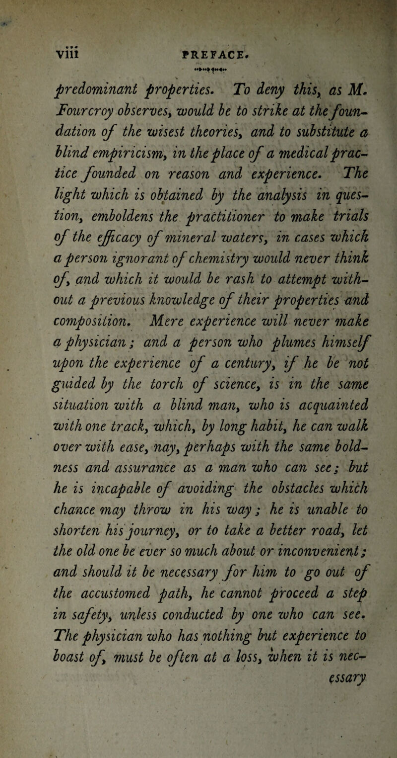 Vlll PREFACE# predominant properties. To deny thisy as M. Fourcroy observes, would be to strike at the foun¬ dation of the wisest theoriesy and to substitute a blind empincismy in the place of a medical prac¬ tice founded on reason and experience. The light which is obtained by the analysis in ques¬ tion,, emboldens the practitioner to make trials of the efficacy of mineral watersy in cases which a person ignorant of chemistry would never think of and which it would be rash to attempt with¬ out a previous knowledge of their properties and composition. Mere experience will never make a physician; and a person who plumes himself upon the experience of a century, if he be not guided by the torch of sciencey is in the same situation with a blind many who is acquainted with one tracky which, by long habity he can walk over with easey nayy perhaps with the same bold¬ ness and assurance as a man who can see; but he is incapable of avoiding the obstacles which chance may throw in his way; he is unable to shorten his journey, or to take a better roady let the old one be ever so much about or inconvenient; and should it be necessary for him to go out of the accustomed pathy he cannot proceed a step in safetyy unless conducted by one who can see. The physician who has nothing but experience to boast of must be often at a lossy when it is nec¬ essary