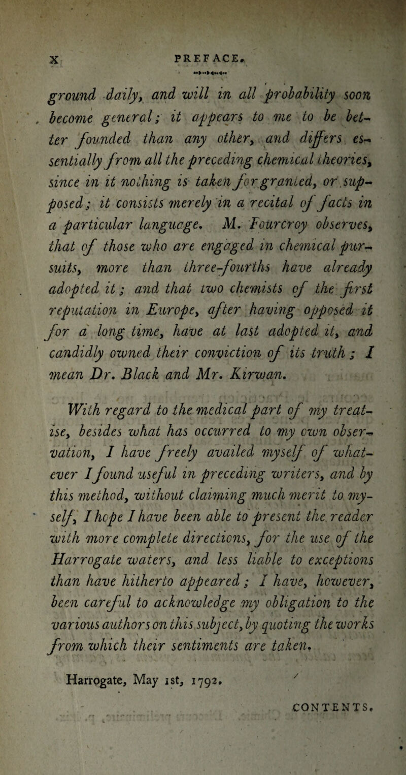 I • ground -daily, and will in all probability soon become general; it appears to one to be bet¬ ter founded than any other, and differs es¬ sentially from all the preceding chemical theories, since in it nothing is taken for granted, or .sup¬ posed; it consists merely in a recital of facts in a particular language, M, Fourcroy observes, that of those who are engaged in chemical pur¬ suits, more than three-fourths have already adopted it; and that two chemists of the first reputation in Europe, after having opposed it for a long time, have at last adopted it, and candidly owned their conviction of its truth ; I mean Dr, Black and Mr, Kirwan, With regard to the medical part of my treat¬ ise, besides what has occurred to my cum obser¬ vation, I have freely availed myself of what¬ ever I found useful in preceding writers, and by this method, without claiming much merit to my¬ self, I hope I have been able to present the. reader with more complete directions, for the use of the Harrogate waters, and less liable to exceptions than have hitherto appeared; I have, however, been cartful to acknowledge my obligation to the various authors on this subject, by quoting the works from which their sentiments are taken, 4 -*} ‘  f f ' „ * • Harrogate, May ist, 1792. CONTENTS.