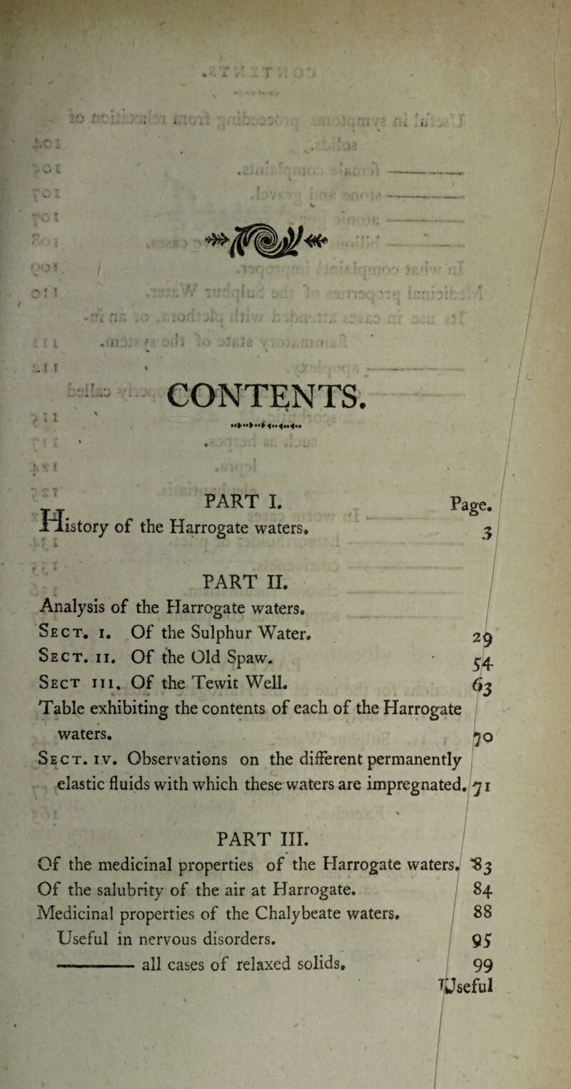1 ti V.t t A f > I I ■ ..if ... j,. w A A*.*** . v Wffl f _ i oa 'Mil > l ' ,'jf * < , - r‘r ' l • »r * * > •«\ f » . -:rl nr. ;on >i\, ,i): l «• *). . 'f < * J-; i: * <5 CONTENTS. 11* .& S' ! V ST H PART I. istory of the Harrogate waters. PART II. Analysis of the Harrogate waters. Sect. i. Of the Sulphur Water, Sect. ii. Of the Old Spaw. Sect iii, Of the Tewit Well. Table exhibiting the contents of each of the Harrogate waters. Sect. iv. Observations on the different permanently elastic fluids with which these waters are impregnated. PART III. Of the medicinal properties of the Plarrogate waters, ^83 Of the salubrity of the air at Harrogate. Medicinal properties of the Chalybeate waters. Useful in nervous disorders. —«—-all cases of relaxed solids.