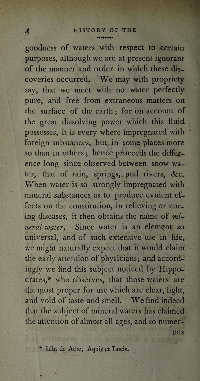 goodness of waters with respect to certain purposes, although we are at present ignorant of the manner and order in which these dis¬ coveries occurred. We may with propriety say, that we meet with no water perfectly pure, and free from extraneous matters on the surface of the earth; for on account of the great dissolving power which this fluid possesses, it is every where impregnated with foreign substances, but in some places more so than in others ; hence proceeds the differ¬ ence long since observed between snow wa¬ ter, that of rain, springs, £ind rivers. Sec. When water is so strongly impregnated with mineral substances as to produce evident ef¬ fects on the constitution, in relieving or cur¬ ing diseases, it then obtains the name of mi¬ neral wpier. Since water is an element so universal, and of such extensive use in life, we might naturally expect that it would claim the early attention of physicians; and accord¬ ingly we find this subject noticed by Hippo¬ crates,^ who observes, that those waters are the most proper for use which are clear, light, and void of taste and smell. We find indeed that the subject of mineral waters has claimed the attention of almost all ages, and so numer- ; rV ' ‘ 1 > ’ ous * Lib. de Aere, Aquis et Locis.