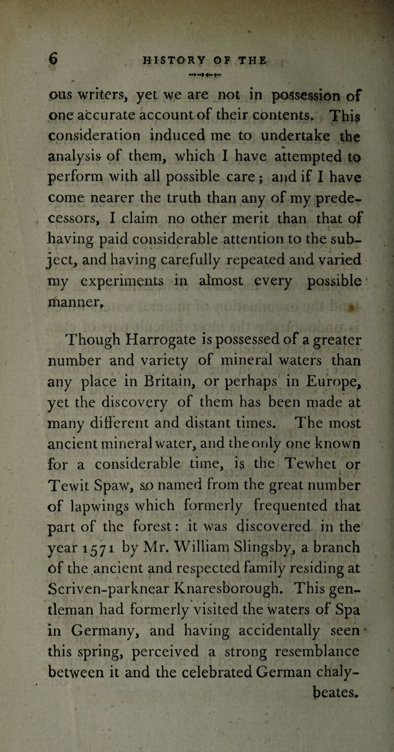 hInHn^h ous writers, yet we are not in possession of one accurate account of their contents. This consideration induced me to undertake the * analysis of them, which I have attempted to perform with all possible care ; and if I have come nearer the truth than any of my prede¬ cessors, I claim no other merit than that of having paid considerable attention to the sub¬ ject, and having carefully repeated and varied my experiments in almost every possible ihanner. Though Harrogate is possessed of a greater number and variety of mineral waters than any place in Britain, or perhaps in Europe, yet the discovery of them has been made at many different and distant times. The most ancient mineral water, and the only one known for a considerable time, is the Tewhet or Tewit Spaw, so named from the great number of lapwings which formerly frequented that part of the forest: it was discovered in the year 1571 by Mr. William Slingsby, a branch of the ancient and respected family residing at Scriven-parknear Knaresborough. This gen¬ tleman had formerly visited the waters of Spa in Germany, and having accidentally seen this spring, perceived a strong resemblance between it and the celebrated German chaly- beates.