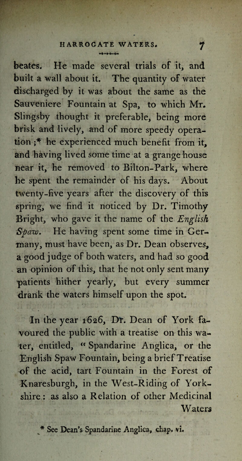 beates. He made several trials of it, and built a wall about it. The quantity of water discharged by it was about the same as the Sauveniere Fountain at Spa, to which Mr. Slingsby thought it preferable, being more brisk and lively, and of more speedy opera¬ tion ;* he experienced much benefit from it, and having lived some time at a grange house near it, he removed to Bilton-Park, where he spent the remainder of his days. About twenty-five years after the discovery of this spring, we find it noticed by Dr. Timothy Bright, who gave it the name of the English Spaw. He having spent some time in Ger¬ many, must have been, as Dr. Dean observes, a good judge of both waters, and had so good an opinion of this, that he not only sent many patients hither yearly, but every summer drank the waters himself upon the spot. In the year 1626, Dr. Dean of York fa¬ voured the public with a treatise on this wa¬ ter, entitled, “ Spandarine Anglica, or the English Spaw Fountain, being a brief Treatise of the acid, tart Fountain in the Forest of Knaresburgh, in the West-Riding of York¬ shire : as also a Relation of other Medicinal Waters * See Dean’s Spandarine Anglica, chap. vi.