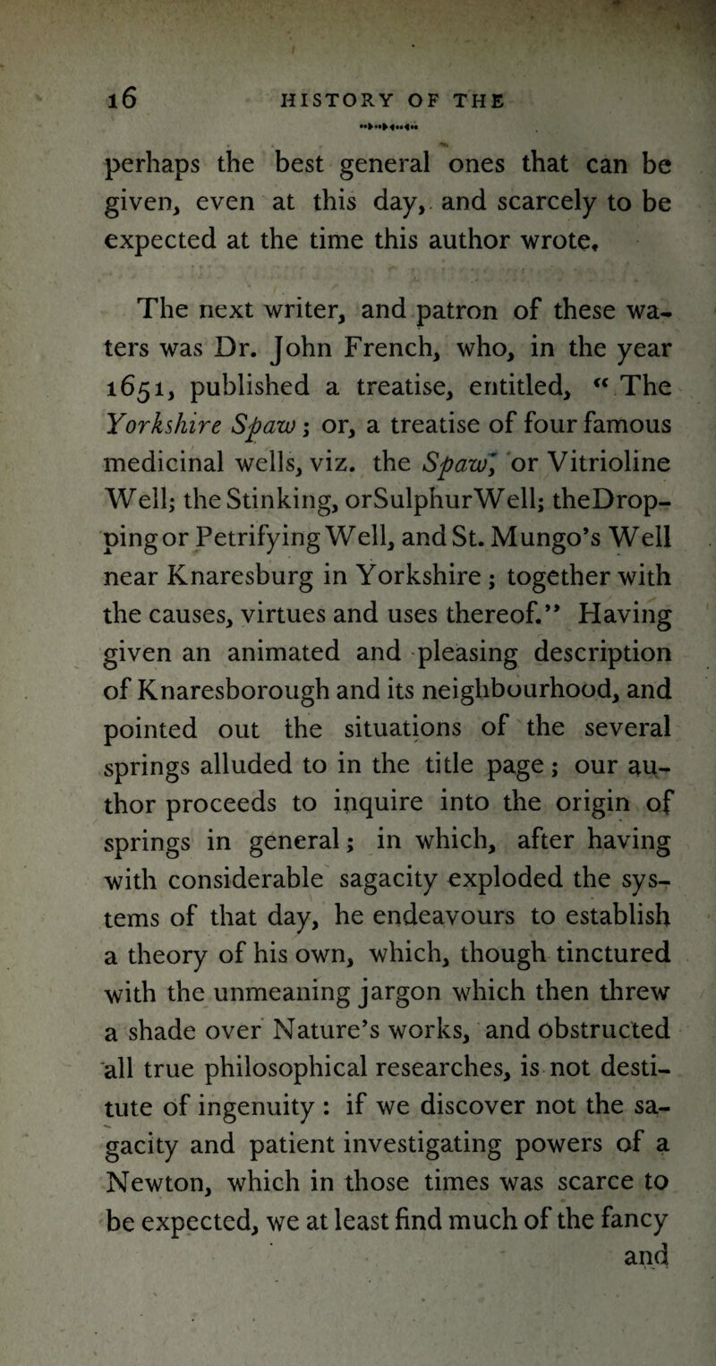 perhaps the best general ones that can be given, even at this day, and scarcely to be expected at the time this author wrote. The next writer, and patron of these wa¬ ters was Dr. John French, who, in the year 1651, published a treatise, entitled, “ The Yorkshire Spaw; or, a treatise of four famous medicinal wells, viz. the SpawJ or Vitrioline Well; the Stinking, orSulphurWell; theDrop- pingor Petrifying Well, and St. Mungo’s Well near Knaresburg in Yorkshire ; together with the causes, virtues and uses thereof.” Having given an animated and pleasing description of Knaresborough and its neighbourhood, and pointed out the situations of the several springs alluded to in the title page; our au¬ thor proceeds to inquire into the origin of springs in general; in which, after having with considerable sagacity exploded the sys¬ tems of that day, he endeavours to establish a theory of his own, which, though tinctured with the unmeaning jargon which then threw a shade over Nature’s works, and obstructed all true philosophical researches, is not desti¬ tute of ingenuity ; if we discover not the sa¬ gacity and patient investigating powers of a Newton, which in those times was scarce to be expected, we at least find much of the fancy and