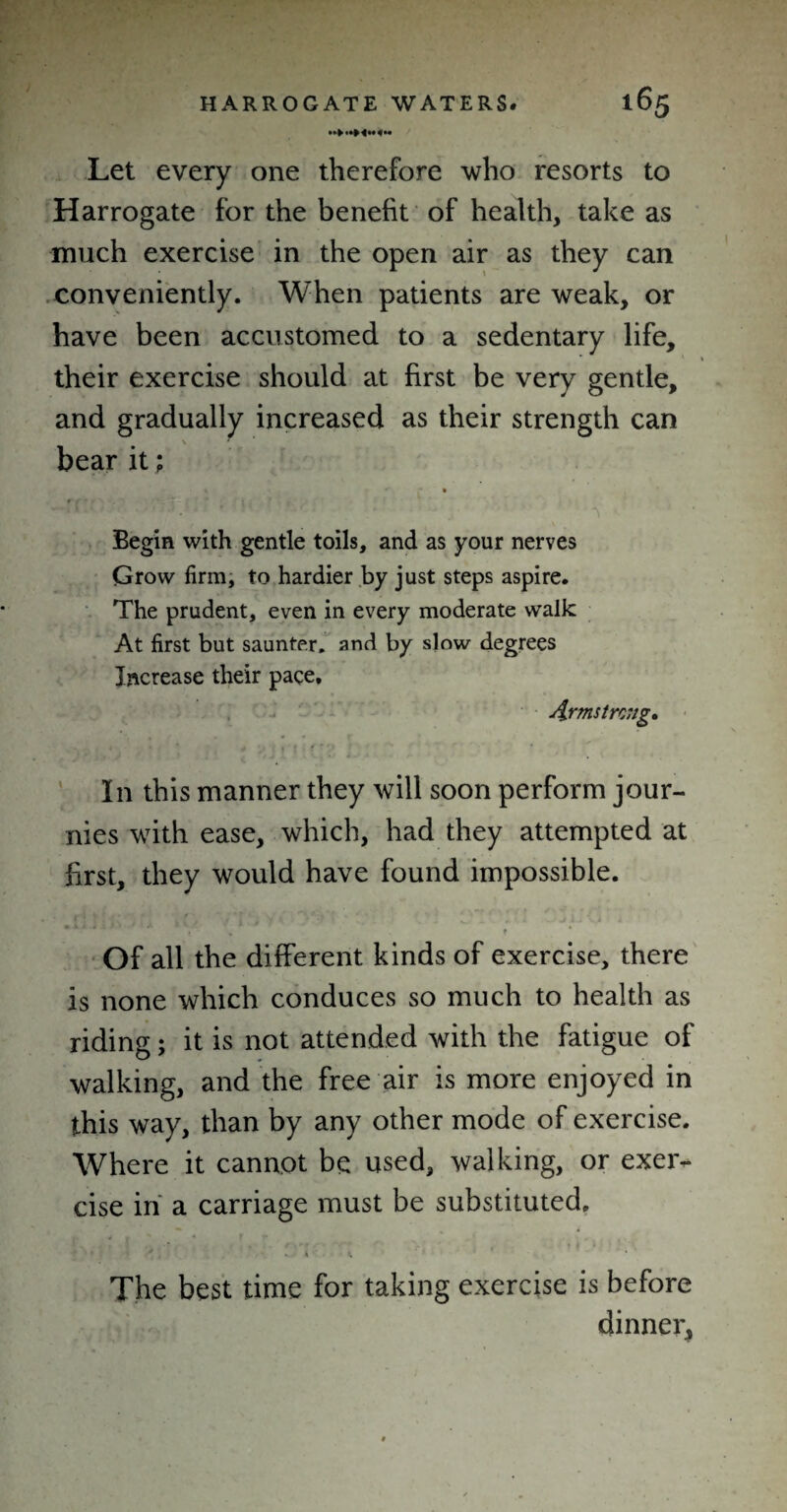 Let every one therefore who resorts to Harrogate for the benefit of health, take as much exercise in the open air as they can conveniently. When patients are weak, or have been accustomed to a sedentary life, their exercise should at first be very gentle, and gradually increased as their strength can bear it; » Begin with gentle toils, and as your nerves Grow firm, to hardier by just steps aspire. The prudent, even in every moderate walk At first but saunter, and by slow degrees Increase their pace, Armstrong. In this manner they will soon perform jour- nies with ease, which, had they attempted at first, they would have found impossible. . t Of all the different kinds of exercise, there is none which conduces so much to health as riding; it is not attended with the fatigue of walking, and the free air is more enjoyed in this way, than by any other mode of exercise. Where it cannot be used, walking, or exer¬ cise in a carriage must be substituted. The best time for taking exercise is before dinner,