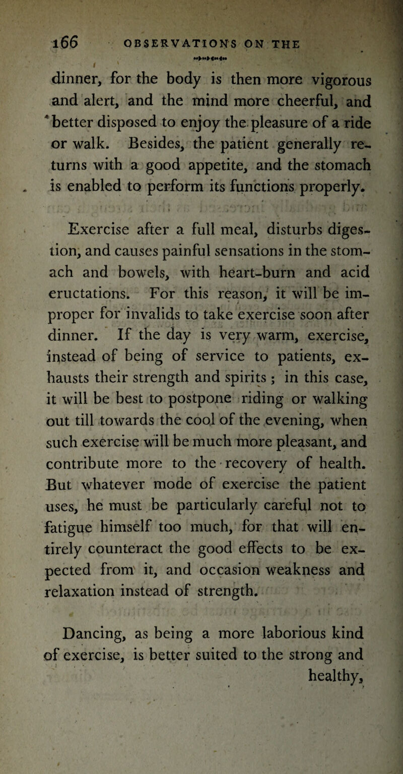 «>»►<«<« i ; ■. 1 dinner, for the body is then more vigorous and alert, and the mind more cheerful, and 'better disposed to enjoy the pleasure of a ride or walk. Besides, the patient generally re¬ turns with a good appetite, and the stomach is enabled to perform its functions properly, ' ' • ‘ ; » , > ’ ) i ’ 4 .1 ' i * Exercise after a full meal, disturbs diges¬ tion, and causes painful sensations in the stom¬ ach and bowels, with heart-burn and acid eructations. For this reason, it will be im¬ proper for invalids to take exercise soon after dinner. If the day is very warm, exercise, instead of being of service to patients, ex¬ hausts their strength and spirits ; in this case, it will be best to postpone riding or walking out till towards the cool of the evening, when such exercise will be much more pleasant, and contribute more to the recovery of health. But whatever mode of exercise the patient uses, he must be particularly carefid not to fatigue himself too much, for that will en¬ tirely counteract the good effects to be ex¬ pected from it, and occasion weakness and relaxation instead of strength. Dancing, as being a more laborious kind of exercise, is better suited to the strong and healthy.