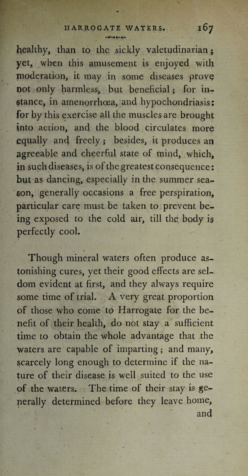 healthy, than to the sickly valetudinarian; yet, when this amusement is enjoyed with moderation, it may in some diseases prove not only harmless, but beneficial; for in¬ stance, in amenorrhcea, and hypochondriasis: for by this exercise all the muscles are brought into action, and the blood circulates more equally and freely ; besides, it produces an agreeable and cheerful state of mind, which, in such diseases, is of the greatest consequence: but as dancing, especially in the summer sea¬ son, generally occasions a free perspiration, particular care must be taken to prevent be¬ ing exposed to the cold air, till the body is perfectly cool. Though mineral waters often produce as¬ tonishing cures, yet their good effects are sel¬ dom evident at first, and they always require some time of trial. A very great proportion of those who come to Harrogate for the be¬ nefit of their health, do not stay a sufficient time to obtain the whole advantage that the waters are capable of imparting; and many, scarcely long enough to determine if the na¬ ture of their disease is well suited to the use of the waters. The time of their stay is ge¬ nerally determined before they leave home, and