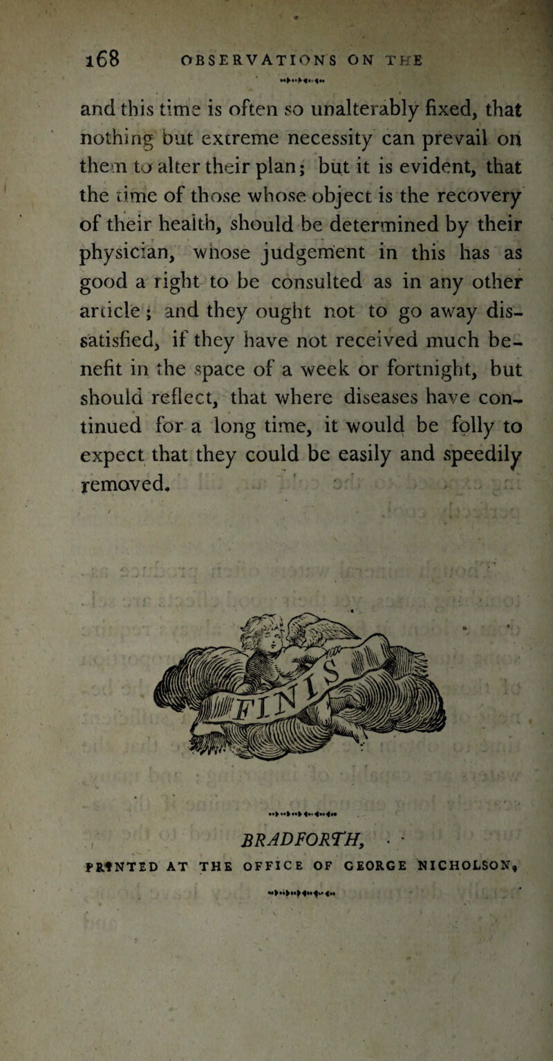 i * and this time is often so unalterably fixed, that nothing but extreme necessity can prevail on the n to alter their plan; but it is evident, that the time of those whose object is the recovery of their health, should be determined by their physician, wnose judgement in this has as good a right to be consulted as in any other article; and they ought not to go away dis¬ satisfied, if they have not received much be¬ nefit in the space of a week or fortnight, but should reflect, that where diseases have con¬ tinued for a long time, it would be folly to expect that they could be easily and speedily removed. * * ' *•! 4** <•* <»• BRAD FORTH, • • PRINTED AT THE OFFICE OF CEORGE NICHOLSON, «>**►*»> 4«« 4m