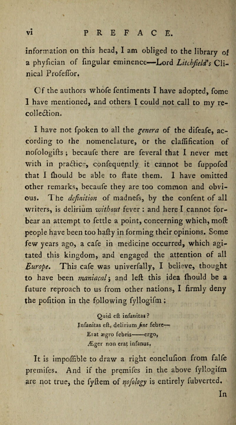 information on this head, I am obliged to the library of a phyfician of lingular eminence—Lord Litchfield's Cli¬ nical Profefior, Cf the authors whofe fentiments I have adopted, fome 1 have mentioned, and others I could not call to my re¬ collection. I have not fpoken to all the genera of the difeafe, ac¬ cording to the nomenclature, or the claflification of nofologifts ; becaufe there are feveral that I never met with in practice, confequently it cannot be fuppofed that I (hould be able to ftate them. I have omitted other remarks, becaufe they are too common and obvi¬ ous. 1 he definition of madnefs, by the confent of all writers, is delirium zuithout fever : and here I cannot for¬ bear an attempt to fettle a point, concerning which, mod people have been too hafty in forming their opinions. Some few years ago, a cafe in medicine occurred, which agi¬ tated this kingdom, and engaged the attention of all Europe. This cafe was univerfally, I believe, thought to have been maniacal; and left this idea (hould be a future reproach to us from other nations, I firmly deny the pofition in tfie following fyllogifm; Quid eft infanitas ? Infanitas eft, delirium Jinc febre—■ Eiat aegro febris-ergo, JEger non erat infanus. It is impolfible to draw a right conclufion from falfe premifes. And if the premifes in the above fyllogilm are not true, the fyftem of r\ofiology is entirely fubverted. In