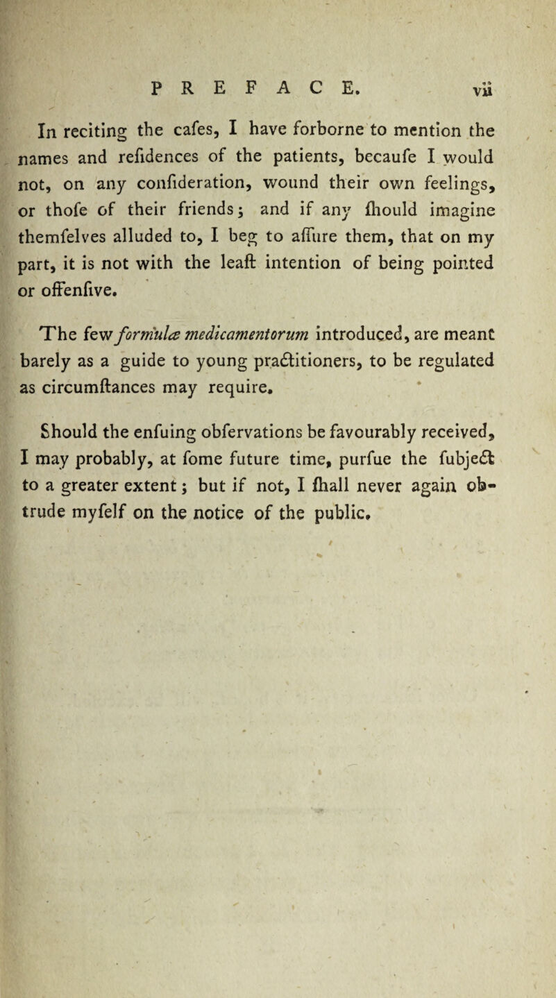 « » V»' In reciting the cafes, I have forborne to mention the names and refidences of the patients, becaufe I would not, on any confideration, wound their own feelings, or thofe of their friends; and if any fhould imagine themfelves alluded to, I beg to affine them, that on my part, it is not with the leaft intention of being pointed or offenfive. The few formula mediccimentorum introduced, are meant barely as a guide to young pradtitioners, to be regulated as circumftances may require. Should the enfuing obfervations be favourably received, I may probably, at fome future time, purfue the fubjedl to a greater extent; but if not, I fhall never again ob¬ trude myfelf on the notice of the public.