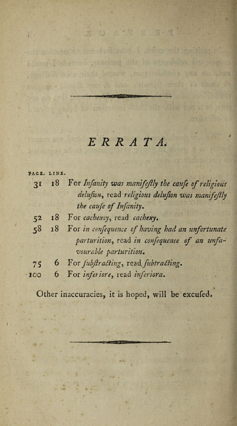 ERRATA. thCt. LINS. 31 18 For Infanity was manifejlly the caufe of religious delufeon, read religious delufion was manifejlly the cauje of Infanity. 52 18 For cachexcy, read cachexy, 58 18 For in confequence of having had an unfortunate ■■parturition, read in confequence of an unfa¬ vourable parturition. 75 6 For fubfiradiing, readfubtrafting. 100 6 For infer iore^ read inferior a. Other inaccuracies, it is hoped, will be excufed. i