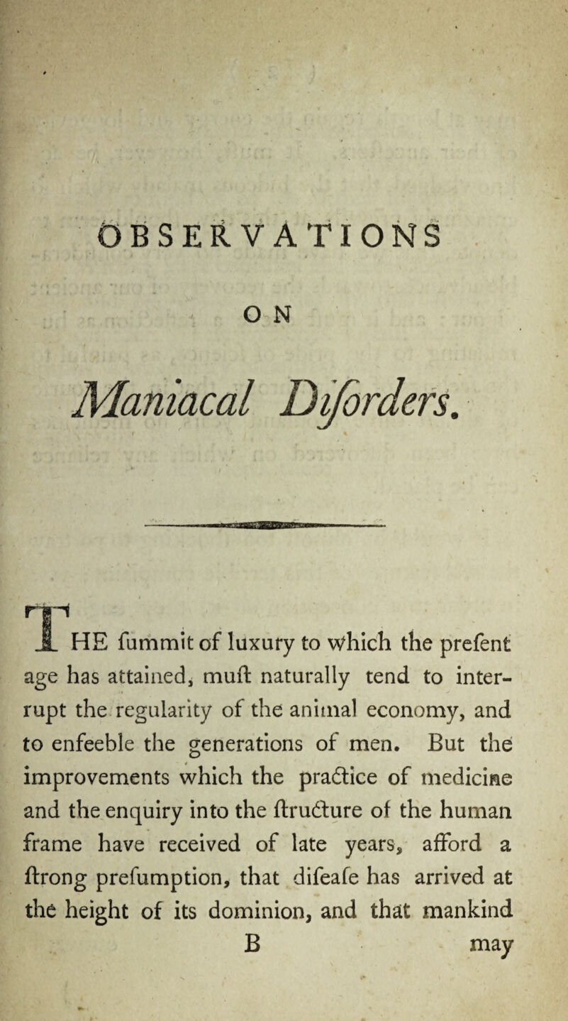 OBSERVATIONS O N Maniacal Diforders. np jL HE fummit of luxury to Which the prefent age has attained, muft naturally tend to inter¬ rupt the regularity of the animal economy, and to enfeeble the generations of men. But the improvements which the practice of medicine and the enquiry into the ftrudture of the human frame have received of late years, afford a ftrong prefumption, that difeafe has arrived at the height of its dominion, and that mankind B may