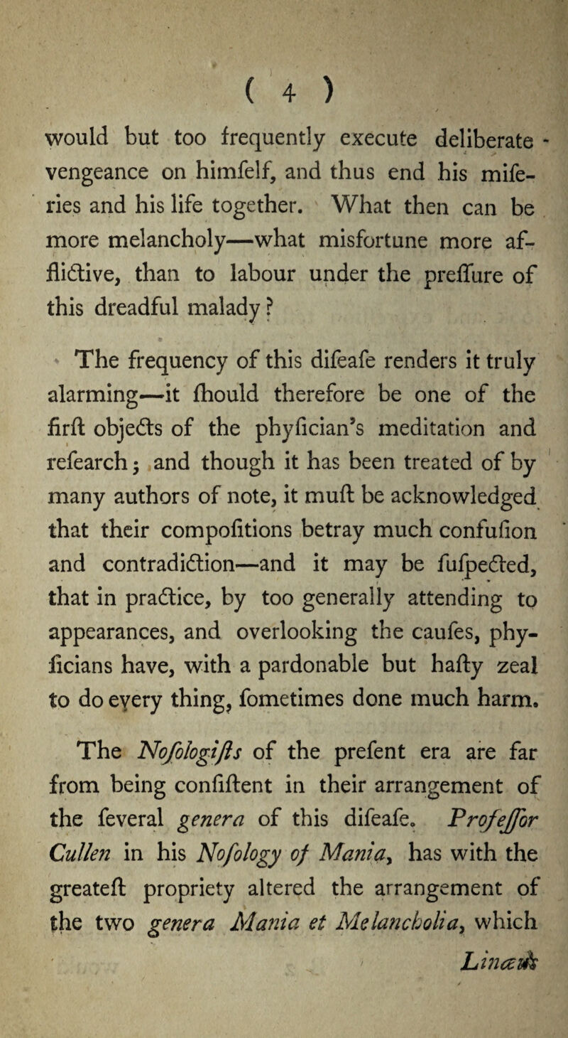 would but too frequently execute deliberate - vengeance on himfelf, and thus end his mife- ries and his life together. What then can be more melancholy—what misfortune more af- flidive, than to labour under the preffure of this dreadful malady ? The frequency of this difeafe renders it truly alarming—it fhould therefore be one of the firft objeds of the phyfician’s meditation and refearch; and though it has been treated of by many authors of note, it muft be acknowledged that their compofitions betray much confufion and contradidion—and it may be fufpeded, that in pradice, by too generally attending to appearances, and overlooking the caufes, phy- licians have, with a pardonable but hafty zeal to do every thing, fometimes done much harm. The Nofologifls of the prefent era are far from being confident in their arrangement of the feveral genera of this difeafe. Profejfor Cullen in his Nofology of Mania> has with the greateft propriety altered the arrangement of the two genera Mania et Melancholia, which Linazk