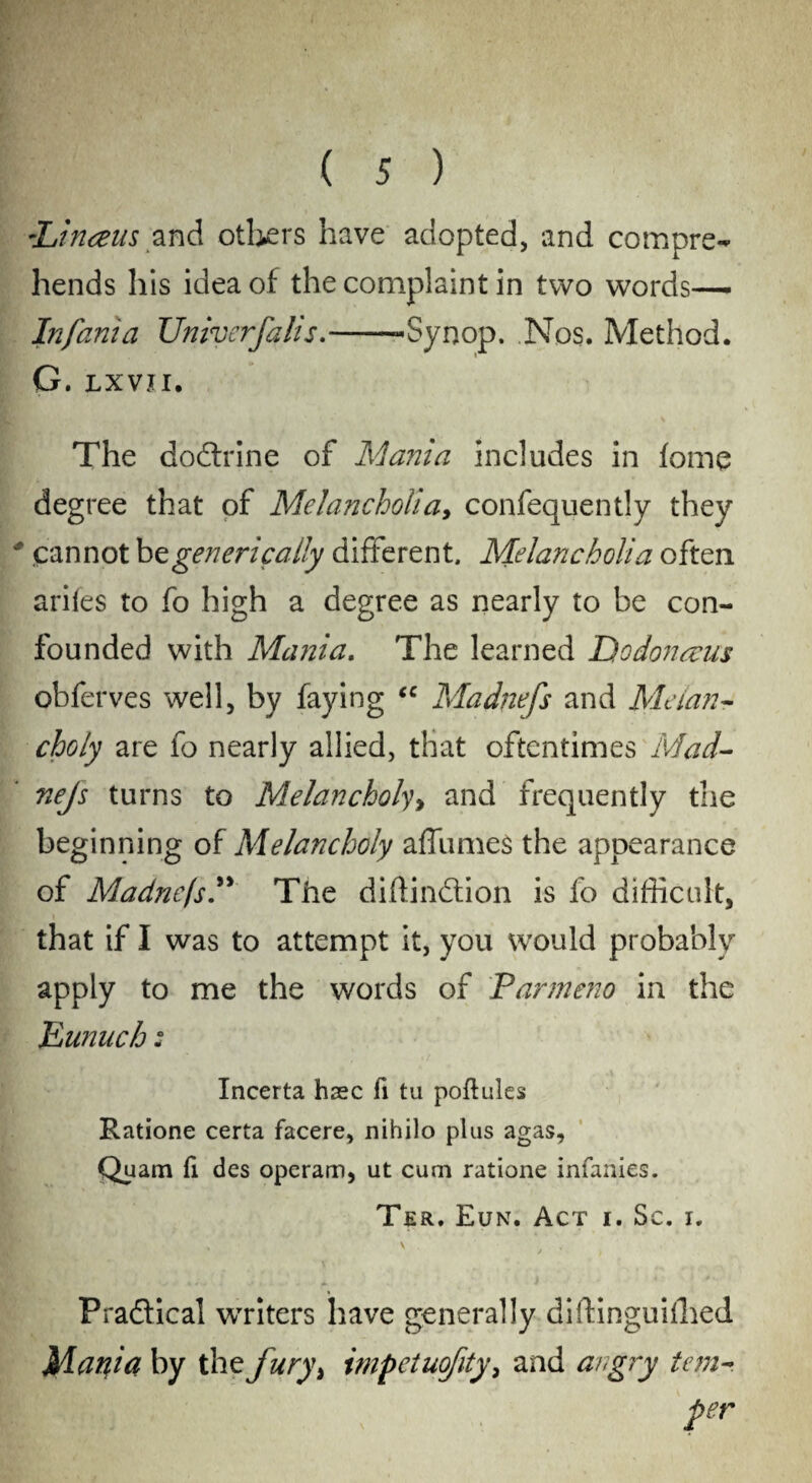 -Linaus and others have adopted, and compre¬ hends his idea of the complaint in two words— Infania Univerfalis,--Synop. Nos. Method. G. LX VtI. The dodfrine of Mania includes in lome degree that of Melancholia, confequently they # cannot bzgenerically different. Melancholia often ariles to fo high a degree as nearly to be con¬ founded with Mania, The learned Dodonacus obferves well, by faying ec Madnefs and Melan¬ choly are fo nearly allied, that oftentimes Mad- nejs turns to Melancholy, and frequently the beginning of Melancholy affumes the appearance of MadnefsThe diftindtion is fo difficult, that if I was to attempt it, you would probably apply to me the words of Parmeno in the Eunuch: Incerta haec fi tu poftules Ratione certa facere, nihilo plus agas, Quam fi des operam, ut cum ratione infanies. Ter. Eun. Act i. Sc. i. -> \ , . Pradlical writers have generally diftinguiffied Madia by the fury> impetuofity, and angry tern-