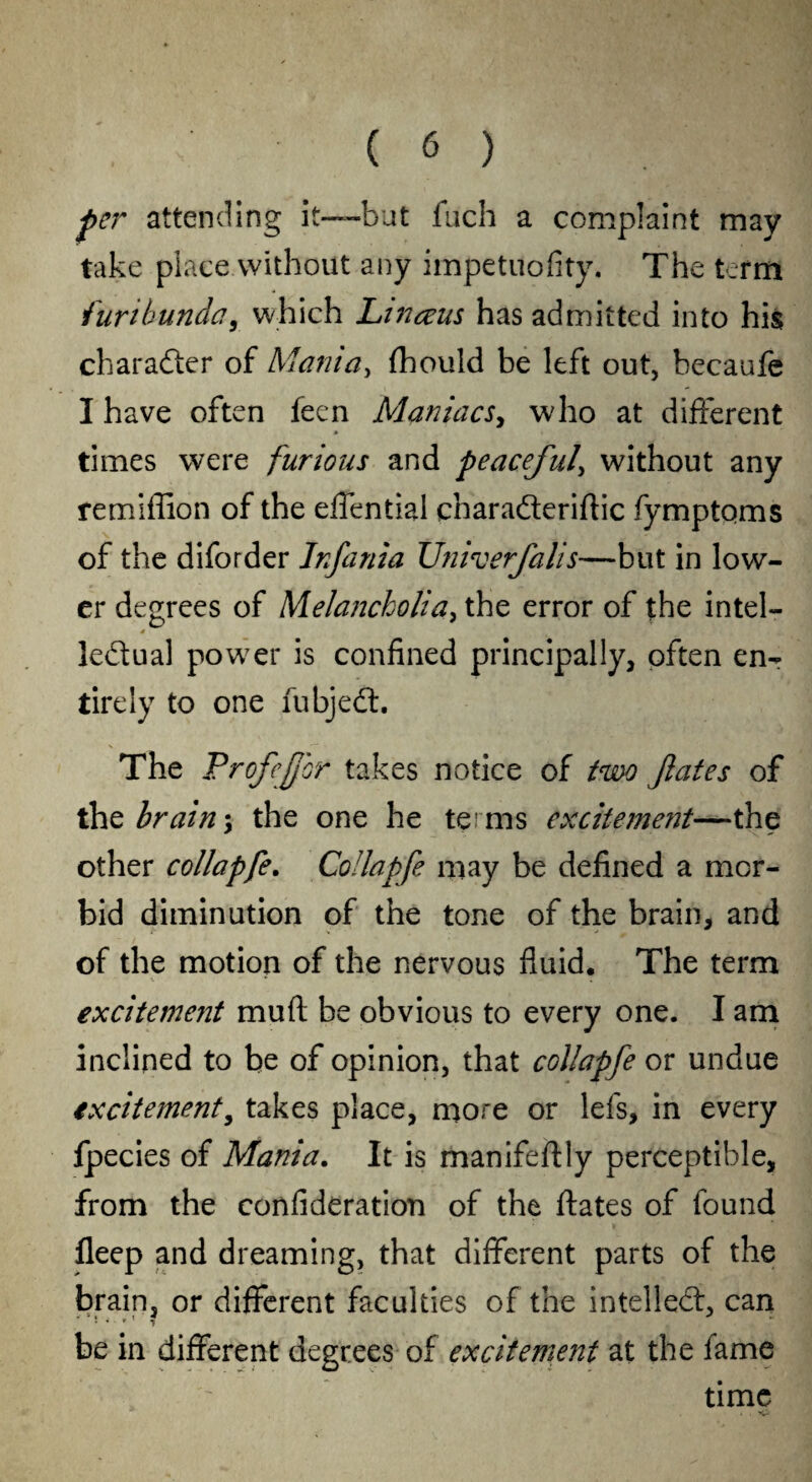 per attending it—but fuch a complaint may- take placewithout any impetuofity. The term furtbundc?, which Linceus has admitted into his character of Mania, {hould be left out, becaufe I have often feen Maniacs, who at different times were furious and peaceful\ without any remiffion of the effential chara&eriftic fymptoms of the diforder Infania U?iiverfalis—but in low¬ er degrees of Melancholia, the error of the intel- * ledual power is confined principally, often enr tirely to one fubjedt. The ProfeJJor takes notice of two fates of thz brain \ the one he terms excitement—the other collapfe. Collapfe may be defined a mor¬ bid diminution of the tone of the brain, and of the motion of the nervous fluid. The term excitement muft be obvious to every one. I am inclined to be of opinion, that collapfe or undue excitement, takes place, more or lefs, in every fpecies of Mania. It is manifeftly perceptible, from the confideration of the ftates of found fleep and dreaming, that different parts of the brain, or different faculties of the intellect, can be in different degrees of excitement at the fame time