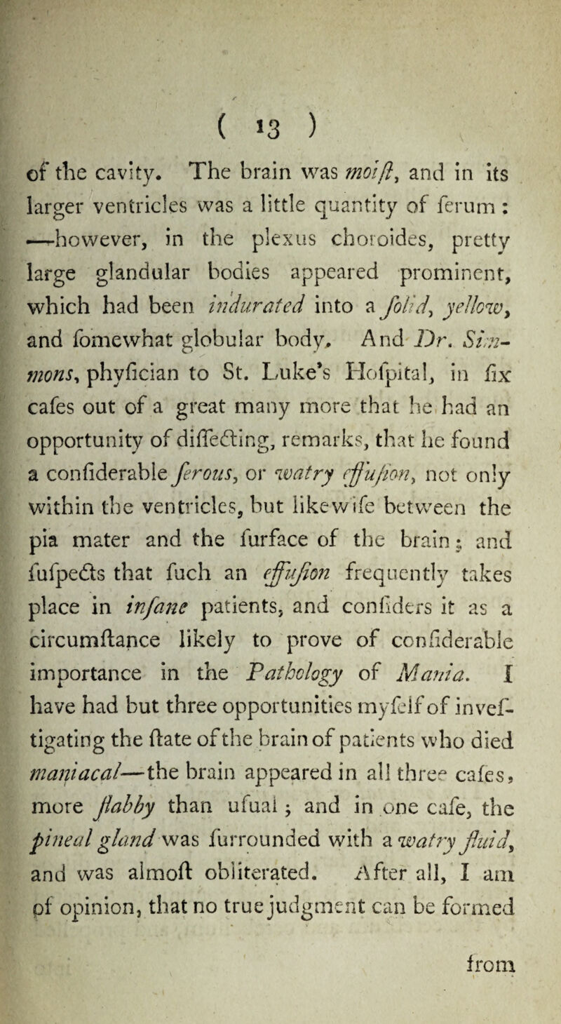 ( *3 ) of the cavity. The brain was moift, and in its larger ventricles was a little quantity of ferum: —however, in the plexus choroides, pretty large glandular bodies appeared prominent, which had been indurated into a flolid, yellow, and fomewhat globular body. And Dr. Sim¬ mons, phyfician to St. Luke’s Hofpital, in fix cafes out of a great many more that he had an opportunity of differing, remarks, that he found a confiderabie ferous, or watry ejjujim, not only within the ventricles, but like wife between the pia mater and the furface of the brain; and fufpedts that fuch an ejflujion frequently takes place in infane patients, and confiders it as a circumftance likely to prove of confiderabie importance in the Pathology of Mania. I have had but three opportunities myfelf of invef- tigating the (late of the brain of patients who died maniacal—the brain appeared in all three cafes, more jlabby than ufuai; and in one cafe, the pineal gland was furrounded with a watry fluid, and was almoft obliterated. After all, I am pf opinion, that no true judgment can be formed from