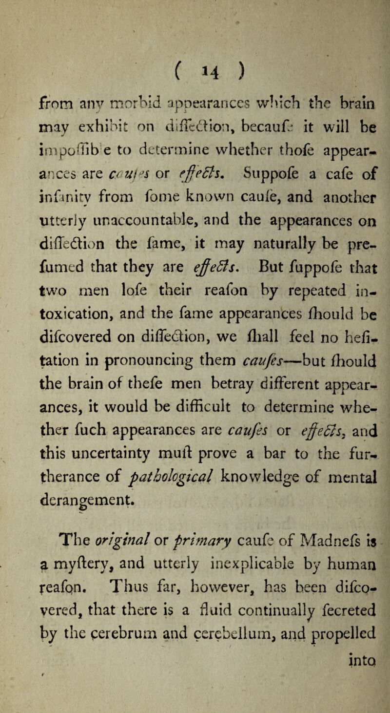 from any morbid appearances which the brain imv exhibit on diffedion, becauf* it will be impoffib e to determine whether thofe appear¬ ances are cau/ts or ejje£h. Suppofe a cafe of infinity from fome known caule, and another utterly unaccountable, and the appearances on diffedion the fame, it may naturally be pre¬ fumed that they are ejfetts. But fuppofe that two men lofe their reafon by repeated in¬ toxication, and the fame appearances fhould be difcovered on diffedion, we fliall feel no hefi- tation in pronouncing them caufcs—but fhould the brain of thefe men betray different appear¬ ances, it would be difficult to determine whe¬ ther fuch appearances are caufes or effects* and this uncertainty mull prove a bar to the fur¬ therance of pathological knowledge of mental derangement. The original or primary caufe of Madnefs is a myftery, and utterly inexplicable by human reafon. Thus far, however, has been difco- yered, that there is a fluid continually fecreted by the cerebrum and cerebellum, and propelled into r